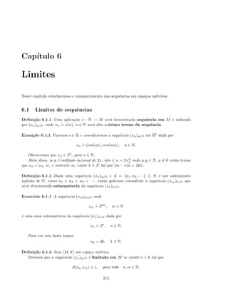 Cap´ıtulo 6
Limites
Neste cap´ıtulo estudaremos o comportamento das sequˆencias em espa¸cos m´etricos.
6.1 Limites de sequˆencias
Deﬁni¸c˜ao 6.1.1 Uma aplica¸c˜ao x : N → M ser´a denominada sequˆencia em M e indicada
por (xn)n∈N, onde xn
.
= x(n), n ∈ N ser´a dito n-´esimo termo da sequˆencia.
Exemplo 6.1.1 Fixemos a ∈ R e consideremos a sequˆencia (xn)n∈N em R2 dada por
xn
.
= (cos(na), sen(na)), n ∈ N.
Observemos que xn ∈ S1, para n ∈ N.
Al´em disso, se a ´e m´ultiplo racional de 2π, isto ´e, a = 2πp
q onde p, q ∈ N, q = 0 ent˜ao temos
que xn = xm se, e somente se, existe k ∈ N tal que (m − n)a = 2kπ.
Deﬁni¸c˜ao 6.1.2 Dada uma sequˆencia (xn)n∈N e A = {n1, n2, · · · } ⊆ N ´e um subconjunto
inﬁnito de N, como n1  n2  n3  · · · ent˜ao podemos considerar a sequˆencia (xnk
)k∈N que
ser´a denominada subsequˆencia da sequˆencia (xn)n∈N.
Exerc´ıcio 6.1.1 A sequˆencia (xm)m∈N onde
xm
.
= 22m
, m ∈ N
´e uma uma subsequˆencia da sequˆencia (xn)n∈N dada por
xn
.
= 2n
, n ∈ N.
Para ver isto basta tomar
nk = 2k, k ∈ N.
Deﬁni¸c˜ao 6.1.3 Seja (M, d) um espa¸co m´etrico.
Diremos que a sequˆencia (xn)n∈N ´e limitada em M se existir c  0 tal que
d(xn, xm) ≤ c, para todo n, m ∈ N.
213
 