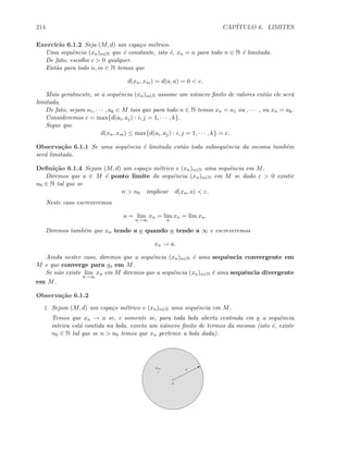214 CAP´ITULO 6. LIMITES
Exerc´ıcio 6.1.2 Seja (M, d) um espa¸co m´etrico.
Uma sequˆencia (xn)n∈N que ´e constante, isto ´e, xn = a para todo n ∈ N ´e limitada.
De fato, escolha c  0 qualquer.
Ent˜ao para todo n, m ∈ N temos que
d(xn, xm) = d(a, a) = 0  c.
Mais geralmente, se a sequˆencia (xn)n∈N assume um n´umero ﬁnito de valores ent˜ao ele ser´a
limitada.
De fato, sejam a1, · · · , ak ∈ M tais que para todo n ∈ N temos xn = a1 ou , · · · , ou xn = ak.
Consideremos c = max{d(ai, aj) : i, j = 1, · · · , k}.
Segue que
d(xn, xm) ≤ max{d(ai, aj) : i, j = 1, · · · , k} = c.
Observa¸c˜ao 6.1.1 Se uma sequˆencia ´e limitada ent˜ao toda subsequˆencia da mesma tamb´em
ser´a limitada.
Deﬁni¸c˜ao 6.1.4 Sejam (M, d) um espa¸co m´etrico e (xn)n∈N uma sequˆencia em M.
Diremos que a ∈ M ´e ponto limite da sequˆencia (xn)n∈N em M se dado ε  0 existir
n0 ∈ N tal que se
n  n0 implicar d(xn, a)  ε.
Neste caso escreveremos
a = lim
n→∞
xn = lim
n
xn = lim xn.
Diremos tamb´em que xn tende a a quando n tende a ∞ e escreveremos
xn → a.
Ainda nester caso, diremos que a sequˆencia (xn)n∈N ´e uma sequˆencia convergente em
M e que converge para a, em M.
Se n˜ao existe lim
n→∞
xn em M diremos que a sequˆencia (xn)n∈N ´e uma sequˆencia divergente
em M.
Observa¸c˜ao 6.1.2
1. Sejam (M, d) um espa¸co m´etrico e (xn)n∈N uma sequˆencia em M.
Temos que xn → a se, e somente se, para toda bola aberta centrada em a a sequˆencia
inteira est´a contida na bola, exceto um n´umero ﬁnito de termos da mesma (isto ´e, existe
n0 ∈ N tal que se n  n0 temos que xn pertence a bola dada).
a
Bεxn
 