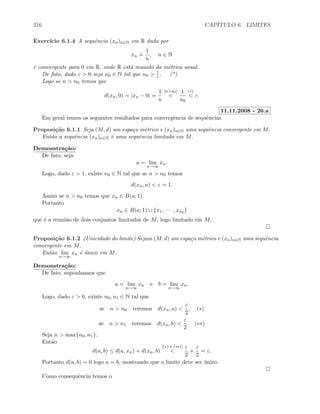 216 CAP´ITULO 6. LIMITES
Exerc´ıcio 6.1.4 A sequˆencia (xn)n∈N em R dada por
xn
.
=
1
n
, n ∈ N
´e convergente para 0 em R, onde R est´a munido da m´etrica usual.
De fato, dado ε  0 seja n0 ∈ N tal que n0  1
ε . (*)
Logo se n  n0 temos que
d(xn, 0) = |xn − 0| =
1
n
[nn0]

1
n0
(∗)
 ε.
11.11.2008 - 26.a
Em geral temos os seguintes resultados para convergˆencia de sequˆencias
Proposi¸c˜ao 6.1.1 Seja (M, d) um espa¸co m´etrico e (xn)n∈N uma sequˆencia convergente em M.
Ent˜ao a sequˆencia (xn)n∈N ´e uma sequˆencia limitada em M.
Demonstra¸c˜ao:
De fato, seja
a = lim
n→∞
xn.
Logo, dado ε = 1, existe n0 ∈ N tal que se n  n0 temos
d(xn, a)  ε = 1.
Assim se n  n0 temos que xn ∈ B(a; 1).
Portanto
xn ∈ B(a; 1) ∪ {x1, · · · , xn0 }
que ´e a reuni˜ao de dois conjuntos limitados de M, logo limitado em M.
Proposi¸c˜ao 6.1.2 (Unicidade do limite) Sejam (M, d) um espa¸co m´etrico e (xn)n∈N uma sequˆencia
convergente em M.
Ent˜ao lim
n→∞
xn ´e ´unico em M.
Demonstra¸c˜ao:
De fato, suponhamos que
a = lim
n→∞
xn e b = lim
n→∞
xn.
Logo, dado ε  0, existe n0, n1 ∈ N tal que
se n  n0 teremos d(xn, a) 
ε
2
, (∗)
se n  n1 teremos d(xn, b) 
ε
2
. (∗∗)
Seja n  max{n0, n1}.
Ent˜ao
d(a, b) ≤ d(a, xn) + d(xn, b)
[(∗) e (∗∗)]

ε
2
+
ε
2
= ε.
Portanto d(a, b) = 0 logo a = b, mostrando que o limite deve ser ´unico.
Como consequˆencia temos o
 