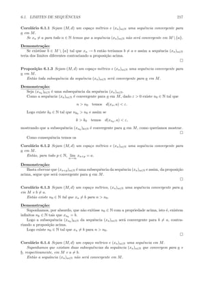 6.1. LIMITES DE SEQUˆENCIAS 217
Corol´ario 6.1.1 Sejam (M, d) um espa¸co m´etrico e (xn)n∈N uma sequˆencia convergente para
a em M.
Se xn = a para todo n ∈ N temos que a sequˆencia (xn)n∈N n˜ao ser´a convergente em M {a}.
Demonstra¸c˜ao:
Se existisse b ∈ M  {a} tal que xn → b ent˜ao ter´ıamos b = a e assim a sequˆencia (xn)n∈N
teria dos limites diferentes contrariando a proposi¸c˜ao acima.
Proposi¸c˜ao 6.1.3 Sejam (M, d) um espa¸co m´etrico e (xn)n∈N uma sequˆencia convergente para
a em M.
Ent˜ao toda subsequˆencia da sequˆencia (xn)n∈N ser´a convergente para a em M.
Demonstra¸c˜ao:
Seja (xnk
)k∈N ´e uma subsequˆencia da sequˆencia (xn)n∈N.
Como a sequˆencia (xn)n∈N ´e convergente para a em M, dado ε  0 existe n0 ∈ N tal que
n  n0 temos d(xn, a)  ε.
Logo existe k0 ∈ N tal que nk0  n0 e assim se
k  k0 temos d(xnk
, a)  ε,
mostrando que a subsequˆencia (xnk
)k∈N ´e convergente para a em M, como quer´ıamos mostrar.
Como consequˆencia temos os
Corol´ario 6.1.2 Sejam (M, d) um espa¸co m´etrico e (xn)n∈N uma sequˆencia convergente para
a em M.
Ent˜ao, para todo p ∈ N, lim
n→∞
xn+p = a.
Demonstra¸c˜ao:
Basta obervar que (xn+p)n∈N ´e uma subsequˆencia da sequˆencia (xn)n∈N e assim, da proposi¸c˜ao
acima, segue que ser´a convergente para a em M.
Corol´ario 6.1.3 Sejam (M, d) um espa¸co m´etrico, (xn)n∈N uma sequˆencia convergente para a
em M e b = a.
Ent˜ao existe n0 ∈ N tal que xn = b para n  n0.
Demonstra¸c˜ao:
Suponhamos, por absurdo, que n˜ao exitisse n0 ∈ N com a propriedade acima, isto ´e, existem
inﬁnitos nk ∈ N tais que xnk
= b.
Logo a subsequˆencia (xnk
)k∈N da sequˆencia (xn)n∈N ser´a convergente para b = a, contra-
riando a proposi¸c˜ao acima.
Logo existe n0 ∈ N tal que xn = b para n  n0.
Corol´ario 6.1.4 Sejam (M, d) um espa¸co m´etrico e (xn)n∈N uma sequˆencia em M.
Suponhamos que existam duas subsequˆencias da sequˆancia (xn)n∈N que convergem para a e
b, respectivamente, em M e a = b.
Ent˜ao a sequˆancia (xn)n∈N n˜ao ser´a convergente em M.
 