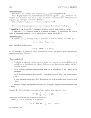 218 CAP´ITULO 6. LIMITES
Demonstra¸c˜ao:
Suponhamos, por absurdo, que a sequˆencia (xn)n∈N seja convergente em M.
Ent˜ao da proposi¸c˜ao acima segue toda subsequˆencia da sequˆencia (xn)n∈N dever´a ser con-
vergente para um mesmo valor em M, o que ´e um absurdo pois existem duas subsequˆencias da
sequˆencia que convergem para valores diferentes.
Logo a sequˆencia (xn)n∈N n˜ao poder´a ser convergente em M.
Um outra carateriza¸c˜ao equivalente para convergˆencia de sequˆencias ´e dada pela
Proposi¸c˜ao 6.1.4 Sejam (M, d) um espa¸co m´etrico e (xn)n∈N uma sequˆencia em M.
A sequˆencia (xn)n∈N converge para a se, e somente se, dado ε  0, no m´aximo, um n´umero
ﬁnito de termos da sequˆencia (xn)n∈N n˜ao pertencer´a a bola aberta B(a; ε).
Demonstra¸c˜ao:
A sequˆencia (xn)n∈N converge para a se, e somente se, dado ε  0 existe n0 ∈ N tal que
n  n0 temos d(xn, a)  ε,
que ´e equivalente a dizer que se
n  n0 temos xn ∈ B(a; ε),
ou seja, tirando os n0 primeiros termos da sequˆencia (ou seja, um n´umero ﬁnito de termos) os
outros pertencem a bola B(a; ε).
Observa¸c˜ao 6.1.3
1. Conclus˜ao: a sequˆencia (xn)n∈N converge para a se, e somente se, para cada bola aberta
centrada em a, no m´aximo, um n´umero ﬁnito de termos da sequˆencia (xn)n∈N n˜ao per-
tencer´a a mesma.
2. Vale o mesmo resultado se substituirmos ”bola aberta centrada em a” por ”aberto de M
contendo a”.
3. Vale o mesmo resultado se substituirmos ”bola aberta centrada em a” por ”vizinhan¸ca de
a em M”.
As reda¸c˜oes das demonstra¸c˜oes deste dois itens acima ser˜ao deixadas como exerc´ıcios para
o leitor.
O resultado a seguir ser´a ´util nas demonstra¸c˜oes de alguma propriedades que veremos mais
a frente.
Lema 6.1.1 Sejam (M, dM ) um espa¸co m´etrico, (xn)n∈N uma sequˆencia em M e
¯P
.
= {0, 1,
1
2
, · · · ,
1
n
, · · · } ⊆ R
munido da m´etrica induzida pela m´etrica usual de R.
Ent˜ao xn → a se, e somente se, a aplica¸c˜ao
f : ¯P → M dada por f(
1
n
)
.
= xn, f(0)
.
= a,
for cont´ınua em ¯P.
 