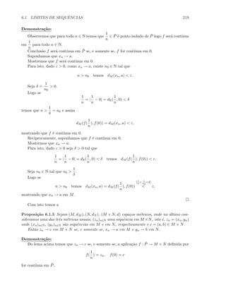 6.1. LIMITES DE SEQUˆENCIAS 219
Demonstra¸c˜ao:
Observemos que para todo n ∈ N temos que
1
n
∈ ¯P ´e ponto isolado de ¯P logo f ser´a cont´ınua
em
1
n
para todo n ∈ N.
Conclus˜ao f ser´a cont´ınua em ¯P se, e somente se, f for cont´ınua em 0.
Suponhamos que xn → a.
Mostremos que f ser´a cont´ınua em 0.
Para isto, dado ε  0, como xn → a, existe n0 ∈ N tal que
n  n0 temos dM (xn, a)  ε.
Seja δ
.
=
1
n0
 0.
Logo se
1
n
= |
1
n
− 0| = dR(
1
n
, 0)  δ
temos que n 
1
δ
= n0 e assim
dM (f(
1
n
), f(0)) = dM (xn, a)  ε,
mostrando que f ´e cont´ınua em 0.
Reciprocamente, suponhamos que f ´e cont´ınua em 0.
Mostremos que xn → a.
Para isto, dado ε  0 seja δ  0 tal que
1
n
= |
1
n
− 0| = dR(
1
n
, 0)  δ temos dM (f(
1
n
), f(0))  ε.
Seja n0 ∈ N tal que n0 
1
δ
.
Logo se
n  n0 temos dM (xn, a) = dM (f(
1
n
), f(0))
[ 1
n
 1
n0
δ]
 ε,
mostrando que xn → a em M.
Com isto temos a
Proposi¸c˜ao 6.1.5 Sejam (M, dM ), (N, dN ), (M × N, d) espa¸cos m´etricos, onde no ´ultimo con-
sideramos uma das trˆes m´etricas usuais, (zn)n∈N uma sequˆencia em M ×N, isto ´e, zn = (xn, yn)
onde (xn)n∈N, (yn)n∈N s˜ao sequˆencias em M e em N, respectivamente e c = (a, b) ∈ M × N.
Ent˜ao zn → c em M × N se, e somente se, xn → a em M e yn → b em N.
Demonstra¸c˜ao:
Do lema acima temos que zn → c se, e somente se, a aplica¸c˜ao f : ¯P → M × N deﬁnida por
f(
1
n
) = zn, f(0) = c
for cont´ınua em ¯P.
 