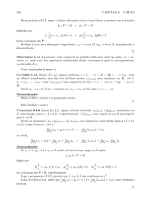 220 CAP´ITULO 6. LIMITES
Da proposi¸c˜ao (3.2.2) segue a ´ultima aﬁrma¸c˜ao acima ´e equivalente a mostrar que as fun¸c˜oes
f1 : ¯P → M e f2 : ¯P → N
deﬁnidas por
f1(
1
n
) = xn, f1(0) = a e f2(
1
n
) = yn, f2(0) = b
forem cont´ınuas em ¯P.
Do lema acima, esta aﬁrma¸c˜ao ´e equivalente, xn → a em M e yn → b em N, completando a
demonstra¸c˜ao.
Observa¸c˜ao 6.1.4 Conclus˜ao: uma sequˆencia no produto cartesiano converge para c se, e so-
mente se, cada uma das sequˆencias coordenadas foram convergentes para as correspondentes
coordenadas de c.
Como consequˆencia temos o
Corol´ario 6.1.5 Sejam (Mi, di) espa¸cos m´etricos, i = 1, · · · , m e M
.
= M1 × · · · × Mm, onde
no ´ultimo consideramos uma das trˆes m´etricas usuais, (xn)n∈N uma sequˆencia em M, isto ´e,
xn = (xn1, · · · , xnm) onde (xni)n∈N ´e uma sequˆencia em Mi, i = 1, · · · , m e c = (a1, · · · , am) ∈
M.
Ent˜ao xn → a em M se, e somente se, xni → a1 em Mi para i = 1, · · · , m.
Demonstra¸c˜ao:
Basta utilizar indu¸c˜ao e a proposi¸c˜ao acima.
Para ﬁnalizar temos a
Proposi¸c˜ao 6.1.6 Sejam (E, . ) espa¸co vetorial normado, (xn)n∈N e (yn)n∈N sequˆencias em
E convergentes para a e b em E, respectivamente e (λn)n∈N uma sequˆencia em R convergente
para λ em R.
Ent˜ao as sequˆencias (xn + yn)n∈N e (λn.xn)n∈N s˜ao sequˆencias convergentes para a + b e λ.a
em E, respectivamente, isto ´e,
lim
n→∞
(xn + yn) = a + b e lim
n→∞
(λn.xn) = λ.a,
ou ainda,
lim
n→∞
(xn + yn) = lim
n→∞
xn + lim
n→∞
yn e lim
n→∞
(λn.xn) = lim
n→∞
xn. lim
n→∞
λn.
Demonstra¸c˜ao:
Se xn → a, yn → b e λn → λ ent˜ao, do lema acima, segue as fun¸c˜oes
f, g, h : ¯P → E
dadas por
f(
1
n
) = xn, f(0) = a, g(
1
n
) = yn, g(0) = b, h(
1
n
) = λn, h(0) = λ
s˜ao cont´ınuas em E e R, respetivamente.
Logo a proposi¸c˜ao (3.2.3) garante que f + g, h.f s˜ao cont´ınuas em ¯P.
Logo, do lema acima, segue que lim
n→∞
(xn + yn) = a + b e lim
n→∞
(λn.xn) = λ.a, como quer´ıamos
mostrar.
 