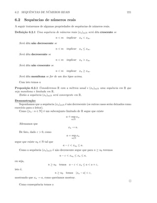 6.2. SEQUˆENCIAS DE N ´UMEROS REAIS 221
6.2 Sequˆencias de n´umeros reais
A seguir trataremos de algumas propriedades de sequˆencias de n´umeros reais.
Deﬁni¸c˜ao 6.2.1 Uma sequˆencia de n´umeros reais (xn)n∈N ser´a dita crescente se
n  m implicar xn  xm.
Ser´a dita n˜ao decrescente se
n  m implicar xn ≤ xm.
Ser´a dita decrescente se
n  m implicar xn  xm.
Ser´a dita n˜ao crescente se
n  m implicar xn ≥ xm.
Ser´a dita mon´otona se for de um dos tipos acima.
Com isto temos a
Proposi¸c˜ao 6.2.1 Consideremos R com a m´etrica usual e (xn)n∈N uma sequˆencia em R que
seja mon´otona e limitada em R.
Ent˜ao a sequˆencia (xn)n∈N ser´a convergente em R.
Demonstra¸c˜ao:
Suponhamos que a sequˆencia (xn)n∈N ´e n˜ao decrescente (os outros casos ser˜ao deixados como
exerc´ıcio para o leitor).
Como {xn : n ∈ N} ´e um subconjunto limitado de R segue que existe
a
.
= sup
n∈N
xn.
Aﬁrmamos que
xn → a.
De fato, dado ε  0, como
a = sup
n∈N
xn
segue que existe n0 ∈ N tal que
a − ε  xn0 ≤ a.
Como a sequˆencia (xn)n∈N ´e n˜ao decrescente segue que para n ≥ n0 teremos
a − ε  xn0 ≤ xn ≤ a,
ou seja,
n ≥ n0 temos a − ε  xn ≤ a  a + ε,
isto ´e,
n ≥ n0 temos |xn − a|  ε,
mostrando que xn → a, como quer´ıamos mostrar.
Como consequˆencia temos o
 