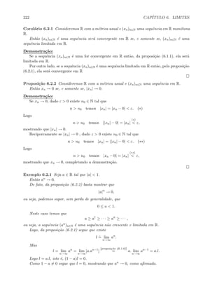 222 CAP´ITULO 6. LIMITES
Corol´ario 6.2.1 Consideremos R com a m´etrica usual e (xn)n∈N uma sequˆencia em R mon´otona
R.
Ent˜ao (xn)n∈N ´e uma sequˆencia ser´a convergente em R se, e somente se, (xn)n∈N ´e uma
sequˆencia limitada em R.
Demonstra¸c˜ao:
Se a sequˆencia (xn)n∈N ´e uma for convergente em R ent˜ao, da proposi¸c˜ao (6.1.1), ela ser´a
limitada em R.
Por outro lado, se a sequˆencia (xn)n∈N ´e uma sequˆencia limitada em R ent˜ao, pela proposi¸c˜ao
(6.2.1), ela ser´a convergente em R
Proposi¸c˜ao 6.2.2 Consideremos R com a m´etrica usual e (xn)n∈N uma sequˆencia em R.
Ent˜ao xn → 0 se, e somente se, |xn| → 0.
Demonstra¸c˜ao:
Se xn → 0, dado ε  0 existe n0 ∈ N tal que
n  n0 temos |xn| = |xn − 0|  ε. (∗)
Logo
n  n0 temos ||xn| − 0| = |xn|
(∗)
 ε,
mostrando que |xn| → 0.
Reciporcamente se |xn| → 0 , dado ε  0 existe n0 ∈ N tal que
n  n0 temos |xn| = ||xn| − 0|  ε. (∗∗)
Logo
n  n0 temos |xn − 0| = |xn|
(∗∗)
 ε,
mostrando que xn → 0, completando a demonstra¸c˜ao.
Exemplo 6.2.1 Seja a ∈ R tal que |a|  1.
Ent˜ao an → 0.
De fato, da proposi¸c˜ao (6.2.2) basta mostrar que
|a|n
→ 0,
ou seja, podemos supor, sem perda de generalidade, que
0 ≤ a  1.
Neste caso temos que
a ≥ a1
≥ · · · ≥ an
≥ · · · ,
ou seja, a sequˆencia (an)n∈N ´e uma sequˆencia n˜ao crescente e limitada em R.
Logo, da proposi¸c˜ao (6.2.1) segue que existe
l
.
= lim
n→∞
an
.
Mas
l = lim
n→∞
an
= lim
n→∞
[a.an−1
]
[proposi¸c˜ao (6.1.6)]
= a. lim
n→∞
an−1
= a.l.
Logo l = a.l, isto ´e, (1 − a)l = 0.
Como 1 − a = 0 segue que l = 0, mostrando que an → 0, como aﬁrmado.
 