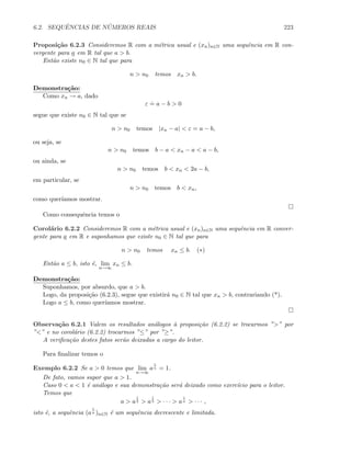 6.2. SEQUˆENCIAS DE N ´UMEROS REAIS 223
Proposi¸c˜ao 6.2.3 Consideremos R com a m´etrica usual e (xn)n∈N uma sequˆencia em R con-
vergente para a em R tal que a  b.
Ent˜ao existe n0 ∈ N tal que para
n  n0 temos xn  b.
Demonstra¸c˜ao:
Como xn → a, dado
ε
.
= a − b  0
segue que existe n0 ∈ N tal que se
n  n0 temos |xn − a|  ε = a − b,
ou seja, se
n  n0 temos b − a  xn − a  a − b,
ou ainda, se
n  n0 temos b  xn  2a − b,
em particular, se
n  n0 temos b  xn,
como quer´ıamos mostrar.
Como consequˆencia temos o
Corol´ario 6.2.2 Consideremos R com a m´etrica usual e (xn)n∈N uma sequˆencia em R conver-
gente para a em R e suponhamos que existe n0 ∈ N tal que para
n  n0 temos xn ≤ b. (∗)
Ent˜ao a ≤ b, isto ´e, lim
n→∞
xn ≤ b.
Demonstra¸c˜ao:
Suponhamos, por absurdo, que a  b.
Logo, da proposi¸c˜ao (6.2.3), segue que existir´a n0 ∈ N tal que xn  b, contrariando (*).
Logo a ≤ b, como quer´ıamos mostrar.
Observa¸c˜ao 6.2.1 Valem os resultados an´alogos `a proposi¸c˜ao (6.2.2) se trocarmos ”” por
”” e no corol´ario (6.2.2) trocarmos ”≤” por ”≥”.
A veriﬁca¸c˜ao destes fatos ser˜ao deixadas a cargo do leitor.
Para ﬁnalizar temos o
Exemplo 6.2.2 Se a  0 temos que lim
n→∞
a
1
n = 1.
De fato, vamos supor que a  1.
Caso 0  a  1 ´e an´alogo e sua demonstra¸c˜ao ser´a deixado como exerc´ıcio para o leitor.
Temos que
a  a
1
2  a
1
3  · · ·  a
1
n  · · · ,
isto ´e, a sequˆencia (a
1
n )n∈N ´e um sequˆencia decrescente e limitada.
 