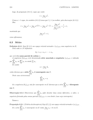 224 CAP´ITULO 6. LIMITES
Logo, da proposi¸c˜ao (6.2.1), segue que existe
l = lim
n→∞
a
1
n .
Como a  1 segue, do corol´ario (6.2.2) temos que l ≥ 1 (ou melhor, pela observa¸c˜ao (6.2.1)).
Mas
l = lim
n→∞
a
1
n = lim
n→∞
a
1
n(n+1) = lim
n→∞
a
1
n
− 1
n+1 =
lim
n→∞
a
1
n
lim
n→∞
a
1
n+1
=
l
l
= 1,
mostrando que
lim
n→∞
a
1
n = 1,
como aﬁrmamos.
6.3 S´eries
Deﬁni¸c˜ao 6.3.1 Seja (E, . ) um espa¸co vetorial normado e (xn)n∈N uma sequˆencia em E.
Para cada n ∈ N deﬁnamos
Sn
.
= x1 + x2 + · · · + xn,
que ser´a dita soma parcial de ordem n.
A sequˆencia (Sn)n∈N ser´a denominada s´erie associada a sequˆencia (xn)n∈N e indicada
por
∞
n=1
an ou
n
an ou ainda an.
Se existir
a = lim
n→∞
Sn
ent˜ao diremos que a s´erie
∞
n=1
an ´e convergente em E.
Neste caso escreveremos
∞
n=1
an = a.
Se a sequˆencia (Sn)n∈N n˜ao for convergente em E diremos que a s´erie
∞
n=1
an ´e divergente
em E.
Observa¸c˜ao 6.3.1 Observemos que
∞
n=1
an pode denotar duas coisas diferentes, a saber, a
sequˆencia formada pelas somas parciais (Sn)n∈N e o seu limite (caso seja convergente).
Temos a
Proposi¸c˜ao 6.3.1 (Crit´erio da divergˆencia) Seja (E, . ) um espa¸co vetorial normado e (xn)n∈N.
Se a s´erie
∞
n=1
xn ´e convergente em E ent˜ao lim
n→∞
xn = 0 em E.
 