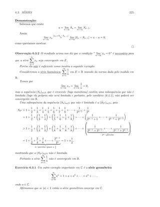 6.3. S´ERIES 225
Demonstra¸c˜ao:
Sabemos que existe
a = lim
n→∞
Sn = lim
n→∞
Sn−1.
Assim
lim
n→∞
xn
[xn=Sn−Sn−1]
= lim
n→∞
[Sn − Sn−1] = a − a = 0,
como quer´ıamos mostrar.
Observa¸c˜ao 6.3.2 O resultado acima nos diz que a condi¸c˜ao ” lim
n→∞
xn = 0” ´e necess´aria para
que a s´erie
∞
n=1
xn seja convergente em E.
Por´em ela n˜ao ´e suﬁciente como mostra o seguinte exemplo:
Consideremos a s´erie harmˆonica,
∞
n=1
1
n
em E = R munido da norma dada pelo modulo em
R.
Temos que
lim
n→∞
xn = lim
n→∞
1
n
= 0,
mas a sequˆencia (Sn)n∈N que ´e crescente (logo mon´otona) cont´em uma subsequˆencia que n˜ao ´e
limitada (logo ela pr´opria n˜ao ser´a limitada e portanto, pelo corol´ario (6.2.1), n˜ao poder´a ser
convergente em R.
Uma subsequˆencia da sequˆencia (Sn)n∈N que n˜ao ´e limitada ´e a (S2n )n∈N, pois
S2n = 1 +
1
2
+
1
3
+
1
4
+
1
5
+
1
6
+
1
7
+
1
8
+ · · · +
1
2n−1
+
1
2n
= 1 +
1
2
+
1
3
+
1
4
+
1
5
+
1
6
+
1
7
+
1
8
+ · · · +
1
2n−1 + 1
+ · · · +
1
2n−1 + 2n−1
 1 +
1
2
+
1
4
+
1
4
+
1
8
+
1
8
+
1
8
+
1
8
+ · · · +




1
2n−1 + 2n−1
+ · · · +
1
2n−1 + 2n−1
2n−parcelas




= 1 +
1
2
+
2
4
+
4
8
+ · · · +
2n−1
2n
n−parcelas iguais a 1
2
= 1 + n
1
2
,
mostrando que a (S2n )n∈N n˜ao ´e limitada.
Portanto a s´erie
∞
n=1
1
n
n˜ao ´e convergente em R.
Exerc´ıcio 6.3.1 Um outro exemplo importante em C ´e a s´erie geom´etrica
∞
n=0
an
= 1 + a + a2
+ · · · + an
+ · · · ,
onde a ∈ C.
Aﬁrmamos que se |a|  1 ent˜ao a s´erie geom´etrica converge em C.
 