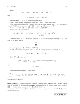 6.3. S´ERIES 227
Assim
x − T(x) = 0, para todo x ∈ Rn
, x = 0, (∗)
pois
T(x) − x ≥ x − T(x)  0.
Indiquemos por I : Rn → Rn a aplica¸c˜ao identidade.
Ent˜ao (*) nos diz que um operador linear I − T em Rn que ´e injetor em Rn .
Como a dimens˜ao do dom´ınio ´e igual a dimens˜ao da imagem segue que I − T ´e sobrejetora,
ou seja, ´e bijetora, portanto existe (I − T)−1 e ´e um operador linear em Rn.
Conclus˜ao: se T  1 ent˜ao (I − T)−1 existe em L(Rn; Rn).
Para cada n ∈ N consideremos
Sn
.
= I + T + T ◦ T + T ◦ T ◦ T + · · · + T ◦ · · · ◦ T
n−fatores
= I + T + T2
+ · · · + Tn
Mostraremos que se T  1 ent˜ao a sequˆencia (Sn)n∈N ser´a convergente para (I − T)−1 em
L(Rn; Rn), isto ´e, a s´erie
∞
n=0
Tn
´e convergente para para (I − T)−1 em L(Rn; Rn).
De fato, observemos que (assim como no caso da s´erie geom´etrica do exemplo (6.3.1)
Sn = (I − T)−1
(I − Tn+1
). (∗)
Como T  1 temos que
Tn+1
≤ T n+1
e lim
n→∞
T n+1 [ T 1, e o exemplo (6.2.1)]
= 0,
assim
lim
n→∞
Tn+1
= 0.
Logo passando o limite em (*) obteremos
∞
n=0
Tn
= lim
n→∞
Sn = lim
n→∞
[(I − T)−1
(I − Tn+1
)] = (I − T)−1
(I − lim
n→∞
Tn+1
) = (I − T)−1
,
como hav´ıamos aﬁrmado.
Observa¸c˜ao 6.3.4 Se considerarmos o mesmo exemplo acima trocando-se Rn por um espa¸co
vetorial normado de dimens˜ao inﬁnita n˜ao podemos concluir do mesmo modo que a hip´otese
T  1 implicar´a que o operador (I − T) admitir´a inversa.
Uma condi¸c˜ao extra ser´a necess´aria impor sobre o espa¸co vetorial normado de dimens˜ao
inﬁnta em quest˜ao.
13.11.2008 - 27.a
 