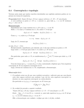 228 CAP´ITULO 6. LIMITES
6.4 Convergˆencia e topologia
Veremos nesta se¸c˜ao que muitos conceitos introduzidos nos cap´ıtulos anteiores podem ser ex-
pressos em termos de sequˆencias.
Proposi¸c˜ao 6.4.1 Sejam (M, dM ), (N, dN ) espa¸cos m´etricos e f : M → N uma fun¸c˜ao.
f ser´a cont´ınua no ponto a ∈ M se, e somente se, para toda xn → a em M tenhamos
f(xn) → f(a) em N.
Demonstra¸c˜ao:
Suponhamos que f seja cont´ınua em a ∈ M e que xn → a em M.
Dado ε  0, como f ´e cont´ınua em a ∈ M, existe δ  0 tal que
dM (x, a)  δ implica dN (f(x), f(a))  ε. (∗)
Como xn → a, existe n0 ∈ N tal que
n  n0 temos dM (xn, a)  δ.
Logo, de (*), teremos que
dN (f(xn), f(a))  ε,
ou seja, f(xn) → f(a).
Reciprocamente, suponhamos, por absurdo, que f n˜ao seja cont´ınua no ponto a ∈ M.
Logo existe ε  0 tal que para todo δ  0, existe xδ ∈ M tal que
dM (xδ, a)  δ tal que dN (f(xδ), f(a)) ≥ ε. (∗∗)
Em particular, para cada n ∈ N, se considerarmos δn =
1
n
de (**) temos que existe xn ∈ M
tal que
dM (xn, a)  δn =
1
n
tal que dN (f(xn), f(a)) ≥ ε.
Com isto temos que xn → a mas f(xn) → f(a), contrariando a hip´otese que f leva sequˆencia
convergente de M em sequˆencia convergente de N.
Logo f dever´a ser cont´ınua em a ∈ M, completando a demonstra¸c˜ao.
Observa¸c˜ao 6.4.1
1. O resultado acima nos diz que uma condi¸c˜ao necess´aria e suﬁciente para que uma fun¸c˜ao
entre dois espa¸cos m´etricos seja cont´ınua ´e que ela leve uma sequˆencia convergente no
dom´ınio em uma sequˆencia convergente no contra-dom´ıcio.
Em particular se (xn)N∈N ´e convergente em M temos que
f( lim
n→∞
xn) = lim
n→∞
f(xn).
2. Na verdade foi provado o seguinte resultado:
”Sejam (M, dM ), (N, dN ) espa¸cos m´etricos e f : X → N uma fun¸c˜ao e a ∈ X.
Existe lim
x→a, x∈X
f = b em M se, e somente se, para toda sequˆencia (xn)n∈N em X tal que
xn → a em M tenhamos f(xn) → b em N.”
Olhe a demonstra¸c˜ao com cuidado e verﬁque que isto ´e, de fato, verdade.
 