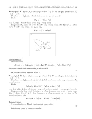 2.2. BOLAS ABERTAS, BOLAS FECHADAS E ESFERAS EM ESPAC¸OS M´ETRICOS 23
Proposi¸c˜ao 2.2.1 Sejam (M, d) um espa¸co m´etrico, X ⊆ M um subsepa¸co (m´etrico) de M,
a ∈ X e r > 0.
Denotemos por BX(a; r) a bola aberta de centro em a e raio r em X.
Ent˜ao
BX(a; r) = B(a; r) ∩ X,
onde B(a; r) ´e a bola aberta de centro em a e raio r em M.
Reciprocamente, dada a bola aberta de centro em a e raio r em M ent˜ao B(a; r)∩X ´e a bola
aberta de centro em a e raio r em X, ou seja,
B(a; r) ∩ X = BX(a; r).
M
X
a
…r
©
BX (a; r)
B
B(a; r)
Demonstra¸c˜ao:
Observemos que
BX(a; r) = {x ∈ X : dX(x, a) < r} = {y ∈ M : d(y, a) < r} ∩ X = B(a : r) ∩ X,
completando deste modo a demonstra¸c˜ao do resultado.
De modo semelhante podemos provar a:
Proposi¸c˜ao 2.2.2 Sejam (M, d) um espa¸co m´etrico, X ⊆ M um subsepa¸co (m´etrico) de M,
a ∈ X e r > 0.
Denotemos por BX[a; r] e SX(a; r) a bola fechada e esfera de centro em a e raio r em X,
respectivamente.
Ent˜ao
BX[a; r] = B[a; r] ∩ X, SX[a; r] = S(a; r) ∩ X
onde B[a; r], S(a; r) s˜ao a bola fechada e a esfera de centro em a e raio r em M, respectivamente.
Reciprocamente, dada a bola fechada, ou a esfera, de centro em a e raio r em M ent˜ao
B[a; r] ∩ X, ou S(a; r) ∩ X ´e a bola fechada, ou a esfera, de centro em a e raio r em X,
respectivamente ou seja,
B[a; r] ∩ X = BX[a; r], S(a; r) ∩ X = SX[a; r].
Demonstra¸c˜ao:
A demonstra¸c˜ao ser´a deixada como exerc´ıcio para o leitor.
Para ilustrar temos os seguintes exemplos:
 