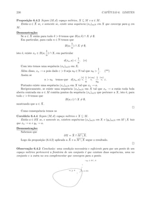 230 CAP´ITULO 6. LIMITES
Proposi¸c˜ao 6.4.2 Sejam (M, d) espa¸co m´etrico, X ⊆ M e a ∈ M.
Ent˜ao a ∈ ¯X se, e somente se, existe uma sequˆencia (xn)n∈N em X que converge para a em
M.
Demonstra¸c˜ao:
Se a ∈ ¯X ent˜ao para todo δ  0 temos que B(a; δ) ∩ X = ∅.
Em particular, para cada n ∈ N temos que
B(a;
1
n
) ∩ X = ∅,
isto ´e, existe xn ∈ B(a;
1
n
) ∩ X, em particular
d(xn, a) 
1
n
. (∗)
Com isto temos uma sequˆencia (xn)n∈N em X.
Al´em disso, xn → a pois dado ε  0 seja n0 ∈ N tal que n0 
1
ε
. (**)
Assim se
n  n0 temos que d(xn, a)
(∗)

1
n
[nn0]

1
n0
(∗∗)
 ε.
Portanto existe uma sequˆencia (xn)n∈N em X tal que xn → a.
Reciprocamente, se existe uma sequˆencia (xn)n∈N em X tal que xn → a ent˜ao toda bola
aberta centrada em a ∈ M cont´em pontos da sequˆencia (xn)n∈N que pertence a X, isto ´e, para
todo ε  0 temos que
B(a; ε) ∩ X = ∅,
mostrando que a ∈ ¯X.
Como consequˆencia temos os
Corol´ario 6.4.4 Sejam (M, d) espa¸co m´etrico e X ⊆ M.
Ent˜ao a ∈ ∂X se, e somente se, existem sequˆencias (xn)n∈N em X e (yn)n∈N em M  X tais
que xn → a e yn → a.
Demonstra¸c˜ao:
Sabemos que
∂X = ¯X ∩ M  X.
Logo da proposi¸c˜ao (6.4.2) aplicada a ¯X e a M  X segue o resultado.
Observa¸c˜ao 6.4.2 Conclus˜ao: uma condi¸c˜ao necess´aria e suﬁciente para que um ponto de um
espa¸co m´etrico pertencer´a a fronteira de um conjunto ´e que existam duas sequˆencias, uma no
conjunto e a outra no seu complementar que convegem para o ponto.
a ∈ ∂A
yn ∈ M  A
xn ∈ A
 