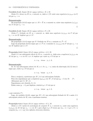 6.4. CONVERGˆENCIA E TOPOLOGIA 231
Corol´ario 6.4.5 Sejam (M, d) espa¸co m´etrico e X ⊆ M.
Ent˜ao X ´e denso em M se, e somente se, dado a ∈ M existe uma sequˆencia (xn)n∈N em X
tal que xn → a.
Demonstra¸c˜ao:
Da proposi¸c˜ao (6.4.2) segue que a ∈ M = ¯X se, e somente se, existe uma sequˆencia (xn)n∈N
em X tal que xn → a.
Corol´ario 6.4.6 Sejam (M, d) espa¸co m´etrico e F ⊆ M.
Ent˜ao F ´e fechado em M se, e somente se, dada uma sequˆencia (xn)n∈N em F tal que
xn → a em M implicar que a ∈ F.
Demonstra¸c˜ao:
Da proposi¸c˜ao (4.4.4) segue que F ´e fechado em M se, e somente se, ¯F = F.
Logo da proposi¸c˜ao (6.4.2) segue que a ∈ ¯F se, e somente se, (xn)n∈N em F tal que xn → a
em M implicar que a ∈ F.
Proposi¸c˜ao 6.4.3 Sejam (M, d) espa¸co m´etrico e A ⊆ M.
Ent˜ao A ´e um subconjunto aberto de M se, e somente se, dada uma a sequˆencia (xn)n∈N em
M tal que xn → a em M e a ∈ A implicar que existe n0 ∈ N tal que se
n  n0 temos xn ∈ A.
Demonstra¸c˜ao:
Se A ´e um subconjunto aberto de M, a ∈ A e xn → a, ent˜ao da observa¸c˜ao (6.1.2) item 2.
segue que, existe n0 ∈ N tal que se
n  n0 temos xn ∈ A.
Para a rec´ıproca, mostremos que M  A ´e um subconjunto fechado.
Para isto suponhamos que a sequˆencia (yn)n∈N em M  A tal que yn → b em M. (*)
Aﬁrmamos que b ∈ M  A.
Suponhamos, por absurdo, b ∈ A.
Ent˜ao como yn → b, por hip´otese, existir´a n0 ∈ N tal que se
n  n0 temos yn ∈ A,
o que contraria (*).
Logo, do corol´ario (6.4.6), segue que M  A ´e um subconjunto fechado de M e assim A ´e
subconjunto aberto de M, com o quer´ıamos mostrar.
Proposi¸c˜ao 6.4.4 Sejam (M, d) espa¸co m´etrico e X ⊆ M.
Ent˜ao a ∈ M ´e ponto de acumula¸c˜ao do conjunto X se, e somente se, existe uma sequˆencia
(xn)n∈N em M tal que xn → a em M e para alugm n0 ∈ N temos que {xn : n  n0} ⊆ X e o
conjunto {xn : n  n0} tem inﬁnitos elementos distintos.
 