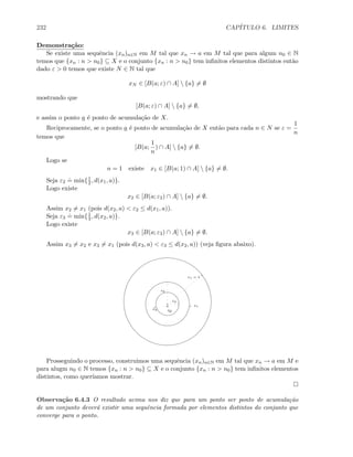 232 CAP´ITULO 6. LIMITES
Demonstra¸c˜ao:
Se existe uma sequˆencia (xn)n∈N em M tal que xn → a em M tal que para algum n0 ∈ N
temos que {xn : n  n0} ⊆ X e o conjunto {xn : n  n0} tem inﬁnitos elementos distintos ent˜ao
dado ε  0 temos que existe N ∈ N tal que
xN ∈ [B(a; ε) ∩ A]  {a} = ∅
mostrando que
[B(a; ε) ∩ A]  {a} = ∅,
e assim o ponto a ´e ponto de acumula¸c˜ao de X.
Reciprocamente, se o ponto a ´e ponto de acumula¸c˜ao de X ent˜ao para cada n ∈ N se ε =
1
n
temos que
[B(a;
1
n
) ∩ A]  {a} = ∅.
Logo se
n = 1 existe x1 ∈ [B(a; 1) ∩ A]  {a} = ∅.
Seja ε2
.
= min{1
2 , d(x1, a)}.
Logo existe
x2 ∈ [B(a; ε2) ∩ A]  {a} = ∅.
Assim x2 = x1 (pois d(x2, a)  ε2 ≤ d(x1, a)).
Seja ε3
.
= min{1
3 , d(x2, a)}.
Logo existe
x3 ∈ [B(a; ε3) ∩ A]  {a} = ∅.
Assim x3 = x2 e x3 = x1 (pois d(x3, a)  ε3 ≤ d(x2, a)) (veja ﬁgura abaixo).
a
ε1 = 1
x1
ε2
x2
ε3
x3
Prosseguindo o processo, construimos uma sequˆencia (xn)n∈N em M tal que xn → a em M e
para alugm n0 ∈ N temos {xn : n  n0} ⊆ X e o conjunto {xn : n  n0} tem inﬁnitos elementos
distintos, como quer´ıamos mostrar.
Observa¸c˜ao 6.4.3 O resultado acima nos diz que para um ponto ser ponto de acumula¸c˜ao
de um conjunto dever´a existir uma sequˆencia formada por elementos distintos do conjunto que
converge para o ponto.
 