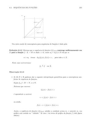 6.5. SEQUˆENCIAS DE FUNC¸ ˜OES 235
x0
f1(x) = x
f2(x) = x2
f3(x) = x3
y
x1
1
E
T
Um outro modo de convergˆencia para sequˆencias de fun¸c˜oes ´e dado pela
Deﬁni¸c˜ao 6.5.2 Diremos que a sequˆencia de fun¸c˜oes (fn)n∈N converge uniformemente em
X para a fun¸c˜ao f : X → M se dado ε  0, existe n0 = n0(ε) ∈ N tal que se
n  n0 temos dM (fn(x), f(x))  ε, para todo x ∈ X.
Neste caso escreveremos:
fn
u
→ f em X.
Observa¸c˜ao 6.5.3
1. Se M, N ⊆ R podemos dar a seguinte interpreta¸c˜ao geom´etrica para a convergˆencia uni-
forme de sequˆencia de fun¸c˜oes.
Sejam fn, f : M → N, n ∈ N.
Notemos que escrever
|fn(x) − f(x)|  ε
´e equivalente a escrever
−ε  fn(x) − f(x)  ε
ou ainda,
f(x) − ε  fn(x)  f(x) + ε.
Assim, a seq¨uˆencia de fun¸c˜oes (fn)n∈N satisfaz a condi¸c˜ao acima se, e somente se, seu
gr´aﬁco est´a contido no “ tubinho “ de raio ε em torno do gr´aﬁco da fun¸c˜ao f (vide ﬁgura
abaixo).
 
