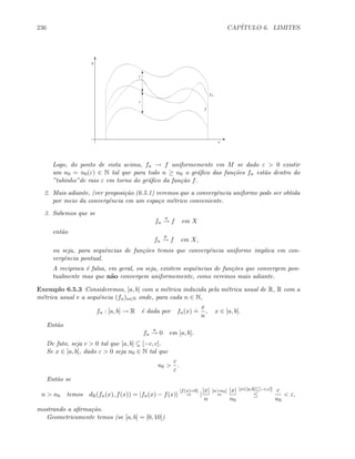236 CAP´ITULO 6. LIMITES
fn
f
y
x
T
c
T
c
E
T
Logo, do ponto de vista acima, fn → f uniformemente em M se dado ε  0 existir
um n0 = n0(ε) ∈ N tal que para todo n ≥ n0 o gr´aﬁco das fun¸c˜oes fn est˜ao dentro do
”tubinho”de raio ε em torno do gr´aﬁco da fun¸c˜ao f.
2. Mais adiante, (ver proposi¸c˜ao (6.5.1) veremos que a convergˆencia uniforme pode ser obtida
por meio da convergˆencia em um espa¸co m´etrico conveniente.
3. Sabemos que se
fn
u
→ f em X
ent˜ao
fn
p
→ f em X,
ou seja, para sequˆencias de fun¸c˜oes temos que convergˆencia uniforme implica em con-
vergˆencia pontual.
A reciproca ´e falsa, em geral, ou seja, existem sequˆencias de fun¸c˜oes que convergem pon-
tualmente mas que n˜ao convergem uniformemente, como veremos mais adiante.
Exemplo 6.5.3 Consideremos, [a, b] com a m´etrica induzida pela m´etrica usual de R, R com a
m´etrica usual e a sequˆencia (fn)n∈N onde, para cada n ∈ N,
fn : [a, b] → R ´e dada por fn(x)
.
=
x
n
, x ∈ [a, b].
Ent˜ao
fn
u
→ 0 em [a, b].
De fato, seja c  0 tal que [a, b] ⊆ [−c, c].
Se x ∈ [a, b], dado ε  0 seja n0 ∈ N tal que
n0 
c
ε
.
Ent˜ao se
n  n0 temos dR(fn(x), f(x)) = |fn(x) − f(x)|
[f(x)=0]
= |
|x|
n
[nn0]
=
|x|
n0
[x∈[a,b]⊆[−c,c]]
≤
c
n0
 ε,
mostrando a aﬁrma¸c˜ao.
Geometricamente temos (se [a, b] = [0, 10])
 