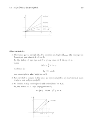 6.5. SEQUˆENCIAS DE FUNC¸ ˜OES 237
x
ε
ε
10
T
c
c
T
fn(x) = x
n3
f3(x) = x
3
f2(x) = x
2
f1(x) = x
y
E
T
Observa¸c˜ao 6.5.4
1. Observemos que no exemplo (6.5.1) a sequˆencia de fun¸c˜oes (fn)n∈N n˜ao converge uni-
formemente para a fun¸c˜ao f = 0 em R.
De fato, dado ε = 1 para todo n0 ∈ N se n  n0 existe x ∈ R tal que x  n.
Assim
fn(x) =
x
n
 1 = ε,
mostrando que
fn
p
→ 0 em R
mas a convergˆencia n˜ao ´e uniforme em R.
2. Por outro lado o exemplo (6.5.3) temos que nos restringindo a um intervalo [a, b] a con-
vergˆencia ser´a uniforme em [a, b].
3. No exemplo (6.5.2) a convergˆencia n˜ao ser´a uniforme em [0, 1].
De fato, dado 0  ε  1 seja (veja ﬁgura abaixo)
x ∈ [0, 1) tal que n
√
ε ≤ x  1.

fn(x) = xn
x0
1/n
c
T
c
T
E
T
1
1 x
y
 