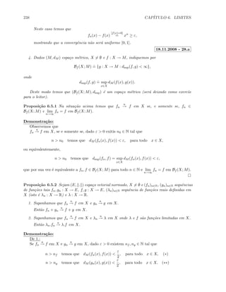 238 CAP´ITULO 6. LIMITES
Neste caso temos que
fn(x) − f(x)
[f(x)=0]
= xn
≥ ε,
mostrando que a convergˆencia n˜ao ser´a uniforme [0, 1].
18.11.2008 - 28.a
4. Dados (M, dM ) espa¸co m´etrico, X = ∅ e f : X → M, indiquemos por
Bf (X; M)
.
= {g : X → M : dsup(f, g)  ∞},
onde
dsup(f, g)
.
= sup
x∈X
dM (f(x), g(x)).
Deste modo temos que (Bf (X; M), dsup) ´e um espa¸co m´etrico (ser´a deixado como exerc´ıo
para o leitor).
Proposi¸c˜ao 6.5.1 Na situa¸c˜ao acima temos que fn
u
→ f em X se, e somente se, fn ∈
Bf (X; M) e lim
n→∞
fn = f em Bf (X; M).
Demonstra¸c˜ao:
Observemos que
fn
u
→ f em X, se e somente se, dado ε  0 exitis n0 ∈ N tal que
n  n0 temos que dM (fn(x), f(x))  ε, para todo x ∈ X,
ou equivalentemente,
n  n0 temos que dsup(fn, f) = sup
x∈X
dM (fn(x), f(x))  ε,
que por sua vez ´e equivalente a fn, f ∈ Bf (X; M) para todo n ∈ N e lim
n→∞
fn = f em Bf (X; M).
Proposi¸c˜ao 6.5.2 Sejam (E, . ) espa¸co vetorial normado, X = ∅ e (fn)n∈N, (gn)n∈N sequˆencias
de fun¸c˜oes tais fn, gn : X → E, f, g : X → E, (λn)n∈N sequˆencia de fun¸c˜oes reais deﬁnidas em
X (isto ´e λn : X → R) e λ : X → R.
1. Suponhamos que fn
u
→ f em X e gn
u
→ g em X.
Ent˜ao fn + gn
u
→ f + g em X.
2. Suponhamos que fn
u
→ f em X e λn
u
→ λ em X onde λ e f s˜ao fun¸c˜oes limitadas em X.
Ent˜ao λn.fn
u
→ λ.f em X.
Demonstra¸c˜ao:
De 1.:
Se fn
u
→ f em X e gn
u
→ g em X, dado ε  0 existem nf , ng ∈ N tal que
n  nf temos que dM (fn(x), f(x)) 
ε
2
, para todo x ∈ X, (∗)
n  ng temos que dM (gn(x), g(x)) 
ε
2
, para todo x ∈ X. (∗∗)
 