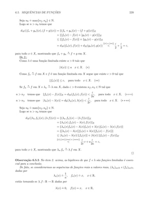 6.5. SEQUˆENCIAS DE FUNC¸ ˜OES 239
Seja n0
.
= max{nf , ng} ∈ N.
Logo se n  n0 temos que
dM ((fn + gn)(x), (f + g)(x)) = (fn + gn)(x) − (f + g)(x) E
= [fn(x) − f(x) + [gn(x) − g(x)] E
≤ [fn(x) − f(x) + gn(x) − g(x) E
= dM (fn(x), f(x)) + dM (gn(x), g(x))
[(∗) e (∗∗)]

ε
2
+
ε
2
= ε,
para todo x ∈ X, mostrando que fn + gn
u
→ f + g em X.
De 2.:
Como λ ´e uma fun¸c˜ao limitada existe a  0 tais que
|λ(x)| ≤ a x ∈ X. (∗)
Como fn
u
→ f em X e f ´e um fun¸c˜ao limitada em X segue que existe c  0 tal que
fn(x) ≤ c, para todo x ∈ X. (∗∗)
Se fn
u
→ f em X e λn
u
→ λ em X, dado ε  0 existem nf , nλ ∈ N tal que
n  nf temos que fn(x) − f(x) E = dM (fn(x), f(x)) 
ε
2a
, para todo x ∈ X, (∗ ∗ ∗)
n  nλ temos que |λn(x) − λ(x)| = dR(λn(x), λ(x)) 
ε
2c
, para todo x ∈ X. (∗ ∗ ∗∗)
Seja n0
.
= max{nf , ng} ∈ N.
Logo se n  n0 temos que
dM ((λn.fn)(x), (λ.f)(x)) = (λn.fn)(x) − (λ.f)(x) E
= λn(x).fn(x) − λ(x).f(x) E
= λn(x)fn(x) − λ(x)fn(x) + λ(x)fn(x) − λ(x).f(x)
= [λn(x) − λ(x)]fn(x) + λ(x)[fn(x) − f(x)]
≤ |λn(x) − λ(x)| fn(x) + |λ(x)| fn(x) − f(x) E
[(∗),(∗∗),(∗∗∗) e (∗∗∗∗)]

ε
2c
c + a
ε
2a
= ε,
para todo x ∈ X, mostrando que λn.fn
u
→ λ.f em X.
Observa¸c˜ao 6.5.5 No item 2. acima, as hip´oteses de que f e λ s˜ao fun¸c˜oes limitadas ´e essen-
cial para a conclus˜ao.
De fato, se considerarmos as sequˆencias de fun¸c˜oes reais a valores reais, (λn)n∈N e (fn)n∈N,
dadas por
λn(x)
.
=
1
n
, fn(x)
.
= x, x ∈ R,
ent˜ao tomando-se λ, f : R → R dadas por
λ(x)
.
= 0, f(x) = x, x ∈ R,
 