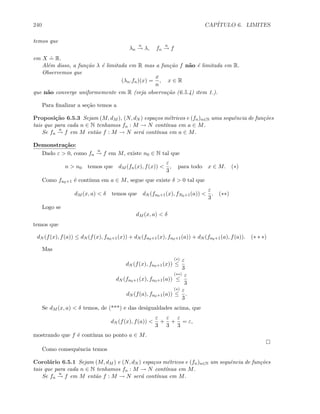 240 CAP´ITULO 6. LIMITES
temos que
λn
u
→ λ, fn
u
→ f
em X
.
= R.
Al´em disso, a fun¸c˜ao λ ´e limitada em R mas a fun¸c˜ao f n˜ao ´e limitada em R.
Observemos que
(λn.fn)(x) =
x
n
, x ∈ R
que n˜ao converge uniformemente em R (veja observa¸c˜ao (6.5.4) item 1.).
Para ﬁnalizar a se¸c˜ao temos a
Proposi¸c˜ao 6.5.3 Sejam (M, dM ), (N, dN ) espa¸cos m´etricos e (fn)n∈N uma sequˆencia de fun¸c˜oes
tais que para cada n ∈ N tenhamos fn : M → N cont´ınua em a ∈ M.
Se fn
u
→ f em M ent˜ao f : M → N ser´a cont´ınua em a ∈ M.
Demonstra¸c˜ao:
Dado ε  0, como fn
u
→ f em M, existe n0 ∈ N tal que
n  n0 temos que dM (fn(x), f(x)) 
ε
3
, para todo x ∈ M. (∗)
Como fn0+1 ´e cont´ınua em a ∈ M, segue que existe δ  0 tal que
dM (x, a)  δ temos que dN (fn0+1(x), fN0+1(a)) 
ε
3
. (∗∗)
Logo se
dM (x, a)  δ
temos que
dN (f(x), f(a)) ≤ dN (f(x), fn0+1(x)) + dN (fn0+1(x), fn0+1(a)) + dN (fn0+1(a), f(a)). (∗ ∗ ∗)
Mas
dN (f(x), fn0+1(x))
(∗)
≤
ε
3
dN (fn0+1(x), fn0+1(a))
(∗∗)
≤
ε
3
dN (f(a), fn0+1(a))
(∗)
≤
ε
3
.
Se dM (x, a)  δ temos, de (***) e das desigualdades acima, que
dN (f(x), f(a)) 
ε
3
+
ε
3
+
ε
3
= ε,
mostrando que f ´e cont´ınua no ponto a ∈ M.
Como consequˆencia temos
Corol´ario 6.5.1 Sejam (M, dM ) e (N, dN ) espa¸cos m´etricos e (fn)n∈N um sequˆencia de fun¸c˜oes
tais que para cada n ∈ N tenhamos fn : M → N cont´ınua em M.
Se fn
u
→ f em M ent˜ao f : M → N ser´a cont´ınua em M.
 