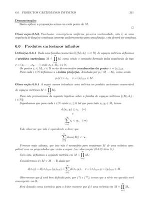 6.6. PRODUTOS CARTESIANOS INFINITOS 241
Demonstra¸c˜ao:
Basta aplicar a proposi¸c˜ao acima em cada ponto de M.
Observa¸c˜ao 6.5.6 Conclus˜ao: convergˆencia uniforme preserva continuidade, isto ´e, se uma
sequˆencia de fun¸c˜oes cont´ınuas converge uniformemente para uma fun¸c˜ao, esta dever´a ser cont´ınua.
6.6 Produtos cartesianos inﬁnitos
Deﬁni¸c˜ao 6.6.1 Dada uma fam´ılia enumer´avel {(Mi, di) : i ∈ N} de espa¸cos m´etricos deﬁnimos
o produto cartesiano M
.
=
∞
i=1
Mi como sendo o conjunto formado pelas sequˆencias do tipo
x = (x1, · · · , xk, · · · ) onde xi ∈ Mi, i ∈ N.
Os pontos xi ∈ Mi, i ∈ N ser˜ao denominados coordenadas do ponto x = (xi)i∈N.
Para cada i ∈ N deﬁnimos a i-´esima proje¸c˜ao, denotada por pi : M → Mi, como sendo
pi(x)
.
= xi, x = (xi)i∈N ∈ M.
Observa¸c˜ao 6.6.1 A seguir vamos introduzir uma m´etrica no produto cartesiano enumer´avel
de espa¸cos m´etricos M
.
=
∞
i=1
Mi.
Para isto precisaremos da seguinte hip´otese sobre a fam´ılia de espa¸cos m´etricos {(Mi, di) :
i ∈ N}:
Suponhamos que para cada i ∈ N existe ci ≥ 0 tal que para todo xi, yi ∈ Mi temos
di(xi, yi) ≤ ci, (∗)
e
∞
i=1
ci  ∞. (∗∗)
Vale observar que isto ´e equivalente a dizer que
∞
i=1
diam(Mi)  ∞.
Veremos mais adiante, que isto n˜ao ´e necess´ario para munirmos M de uma m´etrica com-
pat´ıvel com as propriedades que vir˜ao a seguir (ver observa¸c˜ao (6.6.3) item 5.).
Com isto, deﬁnimos a seguinte m´etrica em M
.
=
∞
i=1
Mi:
Consideremos d : M × M → R dada por
d(x, y) = d((xi)i∈N, (yi)i∈N)
.
=
∞
i=1
di(xi, yi), x = (xi)i∈N, y = (yi)i∈N ∈ M.
Observemos que d est´a bem deﬁnida pois, por (*) e (**), temos que a s´erie em quest˜ao ser´a
convergente em R.
Ser´a deixado como exerc´ıcio para o leitor mostrar que d ´e uma m´etrica em M =
∞
i=1
Mi.
 