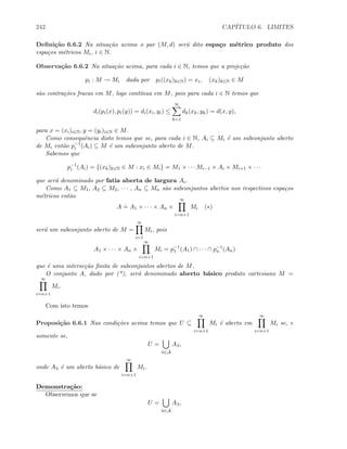 242 CAP´ITULO 6. LIMITES
Deﬁni¸c˜ao 6.6.2 Na situa¸c˜ao acima o par (M, d) ser´a dito espa¸co m´etrico produto dos
espa¸cos m´etricos Mi, i ∈ N.
Observa¸c˜ao 6.6.2 Na situa¸c˜ao acima, para cada i ∈ N, temos que a proje¸c˜ao
pi : M → Mi dada por pi((xk)k∈N) = xi, (xk)k∈N ∈ M
s˜ao contra¸c˜oes fracas em M, logo cont´ınua em M, pois para cada i ∈ N temos que
di(pi(x), pi(y)) = di(xi, yi) ≤
∞
k=1
dk(xk, yk) = d(x, y),
para x = (xi)i∈N, y = (yi)i∈N ∈ M.
Como consequˆencia disto temos que se, para cada i ∈ N, Ai ⊆ Mi ´e um subconjunto aberto
de Mi ent˜ao p−1
i (Ai) ⊆ M ´e um subconjunto aberto de M.
Sabemos que
p−1
i (Ai) = {(xk)k∈N ∈ M : xi ∈ Mi} = M1 × · · · Mi−1 × Ai × Mi+1 × · · ·
que ser´a denominado por fatia aberta de largura Ai.
Como A1 ⊆ M1, A2 ⊆ M2, · · · , An ⊆ Mn s˜ao subconjuntos abertos nos respectivos espa¸cos
m´etricos ent˜ao
A
.
= A1 × · · · × An ×
∞
i=n+1
Mi (∗)
ser´a um subconjunto aberto de M =
∞
i=1
Mi, pois
A1 × · · · × An ×
∞
i=n+1
Mi = p−1
1 (A1) ∩ · · · ∩ p−1
n (An)
que ´e uma interse¸c˜ao ﬁnita de subconjuntos abertos de M.
O conjunto A, dado por (*), ser´a denominado aberto b´asico produto cartesiano M =
∞
i=n+1
Mi.
Com isto temos
Proposi¸c˜ao 6.6.1 Nas condi¸c˜oes acima temos que U ⊆
∞
i=n+1
Mi ´e aberto em
∞
i=n+1
Mi se, e
somente se,
U =
λ∈A
Aλ,
onde Aλ ´e um aberto b´asico de
∞
i=n+1
Mi.
Demonstra¸c˜ao:
Observemos que se
U =
λ∈A
Aλ,
 