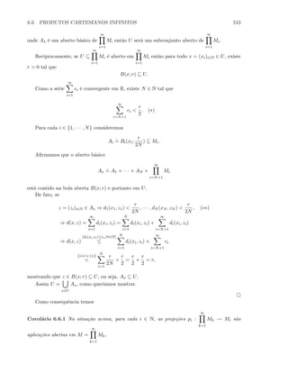 6.6. PRODUTOS CARTESIANOS INFINITOS 243
onde Aλ ´e um aberto b´asico de
∞
i=1
Mi ent˜ao U ser´a um subconjunto aberto de
∞
i=1
Mi.
Reciprocamente, se U ⊆
∞
i=1
Mi ´e aberto em
∞
i=1
Mi ent˜ao para todo x = (xi)i∈N ∈ U, existe
r  0 tal que
B(x; r) ⊆ U.
Como a s´erie
∞
i=1
ci ´e convergente em R, existe N ∈ N tal que
∞
i=N+1
ci 
r
2
. (∗)
Para cada i ∈ {1, · · · , N} consideremos
Ai
.
= Bi(xi;
r
2N
) ⊆ Mi.
Aﬁrmamos que o aberto b´asico
Ax
.
= A1 × · · · × AN ×
∞
i=N+1
Mi
est´a contido na bola aberta B(x; r) e portanto em U.
De fato, se
z = (zi)i∈N ∈ Ax ⇒ d1(x1, z1) 
r
2N
, · · · , dN (xN , zN ) 
r
2N
, (∗∗)
⇒ d(x, z) =
∞
i=1
di(xi, zi) =
N
i=1
di(xi, zi) +
∞
i=N+1
di(xi, zi)
⇒ d(x, z)
[di(xi,zi)≤ci,∀i∈N]
≤
N
i=1
di(xi, zi) +
∞
i=N+1
ci
[(∗∗) e (∗)]

N
i=1
r
2N
+
r
2
=
r
2
+
r
2
= r,
mostrando que z ∈ B(x; r) ⊆ U, ou seja, Ax ⊆ U.
Assim U =
x∈U
Ax, como quer´ıamos mostrar.
Como consequˆencia temos
Corol´ario 6.6.1 Na situa¸c˜ao acima, para cada i ∈ N, as proje¸c˜oes pi :
∞
k=1
Mk → Mi s˜ao
aplica¸c˜oes abertas em M =
∞
k=1
Mk.
 