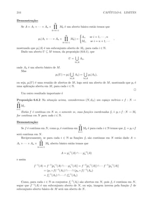 244 CAP´ITULO 6. LIMITES
Demonstra¸c˜ao:
Se A = A1 × · · · × An ×
∞
k=n+1
Mk ´e um aberto b´asico ent˜ao temos que
pi(A1 × · · · × An ×
∞
k=n+1
Mk) =
Ai, se i = 1, · · · , n
Mi, se i = n + 1, · · ·
,
mostrando que pi(A) ´e um subconjunto aberto de Mi, para cada i ∈ N.
Dado um aberto U ⊆ M temos, da proposi¸c˜ao (6.6.1), que
U =
λ∈A
Aλ,
onde Aλ ´e um aberto b´asico de M.
Mas
pi(U) = pi(
λ∈A
Aλ) =
λ∈A
pi(Aλ),
ou seja, pi(U) ´e uma reuni˜ao de abertos de M, logo ser´a um aberto de M, mostrando que pi ´e
uma aplica¸c˜ao aberta em M, para cada i ∈ N.
Um outro resultado importante ´e
Proposi¸c˜ao 6.6.2 Na situa¸c˜ao acima, consideremos (N, dN ) um espa¸co m´etrico e f : N →
∞
i=1
Mi.
Ent˜ao f ´e cont´ınua em N se, e somente se, suas fun¸c˜oes coordenadas fi
.
= pi ◦ f : N → Mi
for cont´ınua em N para cada i ∈ N.
Demonstra¸c˜ao:
Se f ´e cont´ınua em N, como pi ´e cont´ınua em
∞
k=1
Mk ´e para cada i ∈ N temos que fi = pi ◦f
ser´a cont´ınua em N.
Reciprocamente, se para cada i ∈ N as fun¸c˜oes fi s˜ao cont´ınuas em N ent˜ao dado A =
A1 × · · · × An ×
∞
k=n+1
Mk aberto b´asico ent˜ao temos que
A = p−1
1 (A) ∩ · · · p−1
n (A)
e assim
f−1
(A) = f−1
[p−1
1 (A) ∩ · · · p−1
n (A)] = f−1
[p−1
1 (A)] ∩ · · · f−1
[p−1
n (A)]
= (p1 ◦ f)−1
(A1) ∩ · · · ∩ (pn ◦ f)−1
(An)
= f−1
1 (A1) ∩ · · · ∩ f−1
n (An)
Como, para cada i ∈ N os conjuntos f−1
i (Ai) s˜ao abertos em N, pois fi ´e cont´ınua em N,
segue que f−1(A) ´e um subconjunto aberto de N, ou seja, imagem inversa pela fun¸c˜ao f de
subconjunto aberto b´asico de M ser´a um aberto de N.
 