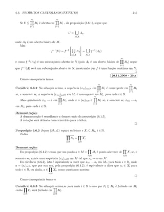 6.6. PRODUTOS CARTESIANOS INFINITOS 245
Se U ⊆
∞
i=1
Mi ´e aberto em
∞
i=1
Mi , da proposi¸c˜ao (6.6.1), segue que
U =
λ∈A
Aλ,
onde Aλ ´e um aberto b´asico de M.
Mas
f−1
(U) = f−1
λ∈A
Aλ =
λ∈A
f−1
(Aλ)
e como f−1(Aλ) ´e um subconjunto aberto de N (pois Aλ ´e um aberto b´asico de
∞
i=1
Mi) segue
que f−1(A) ser´a um subconjunto aberto de N, mostrando que f ´e uma fun¸c˜ao cont´ınua em N.
20.11.2008 - 29.a
Como consequˆencia temos
Corol´ario 6.6.2 Na situa¸c˜ao acima, a sequˆencia (xm)m∈N em
∞
i=1
Mi ´e convergente em
∞
i=1
Mi
se, e somente se, a sequˆencia (xmi)m∈N em Mi ´e convergente em Mi, para cada i ∈ N.
Mais geralmente xm → x em
∞
i=1
Mi, onde x = (ai)i∈N ∈
∞
i=1
Mi se, e somente se, xmi → ai
em Mi, para cada i ∈ N.
Demonstra¸c˜ao:
A demonstra¸c˜ao ´e semelhante a demostra¸c˜ao da proposi¸c˜ao (6.1.5).
A reda¸c˜ao ser´a deixada como exerc´ıcio para o leitor.
Proposi¸c˜ao 6.6.3 Sejam (Mi, di) espa¸co m´etricos e Xi ⊆ Mi, i ∈ N.
Ent˜ao
i∈N
Xi =
i∈N
Xi.
Demonstra¸c˜ao:
Da proposi¸c˜ao (6.4.2) temos que um ponto a ∈ M =
i∈N
Mi ´e ponto aderente de
i∈N
Xi se, e
somente se, existe uma sequˆencia (xn)n∈N em M tal que xn → a em M.
Do corol´ario (6.6.2), isto ´e equivalente a dizer que xni → ai em Mi, para todo i ∈ N, onde
a = (ai)i∈N, que por sua vez, pela proposi¸c˜ao (6.4.2), ´e equivalente a dizer que ai ∈ Xi para
todo i ∈ N, ou ainda, a ∈
i∈N
Xi, como quer´ıamos mostrar.
Como consequˆencia temos o
Corol´ario 6.6.3 Na situa¸c˜ao acima,se para cada i ∈ N temos que Fi ⊆ Mi ´e fechado em Mi
ent˜ao
i∈N
Fi ser´a fechado em
i∈N
Mi.
 
