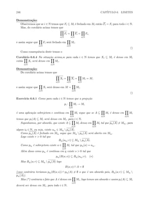 246 CAP´ITULO 6. LIMITES
Demonstra¸c˜ao:
Observemos que se i ∈ N temos que Fi ⊆ Mi ´e fechado em Mi ent˜ao Fi = Fi para todo i ∈ N.
Mas, do corol´ario acima temos que
i∈N
Fi =
i∈N
Fi =
i∈N
Fi,
e assim segue que
i∈N
Fi ser´a fechado em
i∈N
Mi.
Como consequˆencia deste temos o
Corol´ario 6.6.4 Na situa¸c˜ao acima,se para cada i ∈ N temos que Xi ⊆ Mi ´e denso em Mi
ent˜ao
i∈N
Xi ser´a denso em
i∈N
Mi.
Demonstra¸c˜ao:
Do corol´ario acima temos que
i∈N
Xi =
i∈N
Xi =
i∈N
Mi = M,
e assim segue que
i∈N
Xi ser´a denso em M =
i∈N
Mi.
Exerc´ıcio 6.6.1 Como para cada i ∈ N temos que a proje¸c˜ao
pi :
i∈N
Mi → Mi
´e uma aplica¸c˜ao sobrejetora e cont´ınua em
i∈N
Mi segue que se A ⊆
i∈N
Mi ´e denso em
i∈N
Mi
temos que pi(A) ⊆ Mi ser´a denso em Mi, para i ∈ N.
Suponhamos, por absurdo, que existe A ⊆
i∈N
Mi denso em
i∈N
Mi tal que pi0 (A) = Mi0 , para
algum i0 ∈ N, ou seja, existe ai0 ∈ Mi0  pi0 (A).
Como pi0 (A) ´e fechado em Mi0 segue que Mi0  pi0 (A) ser´a aberto em Mi0 .
Logo existe r  0 tal que
Bi0 (ai0 ; r) ⊆ Mi0  pi0 (A).
Como pi0 ´e sobrejetora existe a ∈
i∈N
Mi tal que pi0 (a) = ai0 .
Al´em disso como pi0 ´e cont´ınua em a existe s  0 tal que
pi0 (B(a; s)) ⊆ Bi0 (ai0 ; r). (∗)
Mas Bi0 (a; r) ⊆ Mi0  pi0 (A) logo
B(a; s) ∩ A = ∅
(caso contr´ario ter´ıamos pi0 (B(a; s)) ∩ pi0 (A) = ∅ o que ´e um absurdo pois, Bi0 (a; r) ⊆ Mi0 
pi0 (A)).
Mas (*) contraria o fato que A ´e denso em
i∈N
Mi, logo temos um absurdo e assim pi(A) ⊆ Mi
dever´a ser denso em Mi, para todo i ∈ N.
 