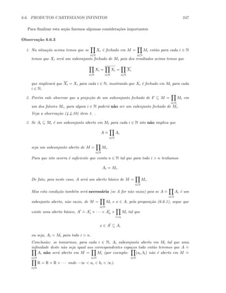 6.6. PRODUTOS CARTESIANOS INFINITOS 247
Para ﬁnalizar esta se¸c˜ao faremos algumas considera¸c˜oes importantes
Observa¸c˜ao 6.6.3
1. Na situa¸c˜ao acima temos que se
i∈N
Xi ´e fechado em M =
i∈N
Mi ent˜ao para cada i ∈ N
temos que Xi ser´a um subconjunto fechado de Mi pois dos resultados acima temos que
i∈N
Xi =
i∈N
Xi =
i∈N
Xi
que implicar´a que Xi = Xi para cada i ∈ N, mostrando que Xi ´e fechado em Mi para cada
i ∈ N.
2. Por´em vale observar que a proje¸c˜ao de um subconjunto fechado de F ⊆ M =
i∈N
Mi em
um dos fatores Mi, para algum i ∈ N poder´a n˜ao ser um subcojunto fechado de Mi.
Veja a observa¸c˜ao (4.4.10) item 1. .
3. Se Ai ⊆ Mi ´e um subconjunto aberto em Mi para cada i ∈ N isto n˜ao implica que
A
.
=
i∈N
Ai
seja um subconjunto aberto de M =
i∈N
Mi.
Para que isto ocorra ´e suﬁciente que exista n ∈ N tal que para todo i  n tenhamos
Ai = Mi.
De fato, pois neste caso, A ser´a um aberto b´asico de M =
i∈N
Mi.
Mas esta condi¸c˜ao tamb´em ser´a necess´aria (se A for n˜ao vazio) pois se A
.
=
i∈N
Ai ´e um
subcojunto aberto, n˜ao vazio, de M =
i∈N
Mi e x ∈ A, pela proposi¸c˜ao (6.6.1), segue que
existe uma aberto b´asico, A
.
= A1 × · · · × An ×
in
Mi tal que
x ∈ A ⊆ A,
ou seja, Ai = Mi para todo i  n.
Conclus˜ao: se tomarmos, para cada i ∈ N, Ai subconjunto aberto em Mi tal que uma
inﬁnidade deste n˜ao seja igual aos correspondentes espa¸cos todo ent˜ao teremos que A
.
=
i∈N
Ai n˜ao ser´a aberto em M =
i∈N
Mi (por exemplo:
i∈N
(ai, bi) n˜ao ´e aberto em M
.
=
i∈N
R = R × R × · · · onde −∞  ai  bi  ∞).
 
