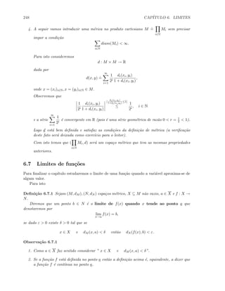 248 CAP´ITULO 6. LIMITES
4. A seguir vamos introduzir uma m´erica no produto cartesiano M
.
=
i∈N
Mi sem precisar
impor a condi¸c˜ao
i∈N
diam(Mi)  ∞.
Para isto consideremos
d : M × M → R
dada por
d(x, y)
.
=
∞
i=1
1
2i
di(xi, yi)
1 + di(xi, yi)
,
onde x = (xi)i∈N, x = (yi)i∈N ∈ M.
Observemos que
1
2i
di(xi, yi)
1 + di(xi, yi)
[
di(xi,yi)
1+di(xi,yi)
≤1]
≤
1
2i
, i ∈ N
e a s´erie
∞
i=1
1
2i
´e convergente em R (pois ´e uma s´erie geom´etrica de raz˜ao 0  r = 1
2  1).
Logo d est´a bem deﬁnida e satisfaz as condi¸c˜oes da deﬁni¸c˜ao de m´etrica (a veriﬁca¸c˜ao
deste fato ser´a deixada como exerc´ıcio para o leitor).
Com isto temos que (
i∈N
Mi, d) ser´a um espa¸co m´etrico que tem as mesmas propriedades
anteriores.
6.7 Limites de fun¸c˜oes
Para ﬁnalizar o cap´ıtulo estudaremos o limite de uma fun¸c˜ao quando a vari´avel aproxima-se de
algum valor.
Para isto
Deﬁni¸c˜ao 6.7.1 Sejam (M, dM ), (N, dN ) espa¸cos m´etrico, X ⊆ M n˜ao vazio, a ∈ X e f : X →
N.
Diremos que um ponto b ∈ N ´e o limite de f(x) quando x tende ao ponto a que
denotaremos por
lim
x→a
f(x) = b,
se dado ε  0 existe δ  0 tal que se
x ∈ X e dM (x, a)  δ ent˜ao dN (f(x), b)  ε.
Observa¸c˜ao 6.7.1
1. Como a ∈ X faz sentido considerar ” x ∈ X e dM (x, a)  δ”.
2. Se a fun¸c˜ao f est´a deﬁnida no ponto a ent˜ao a deﬁni¸c˜ao acima ´e, equivalente, a dizer que
a fun¸c˜ao f ´e cont´ınua no ponto a.
 