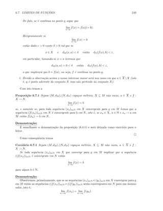 6.7. LIMITES DE FUNC¸ ˜OES 249
De fato, se ´e cont´ınua no ponto a segue que
lim
x→a
f(x) = f(a)(= b).
Reciprocamente se
lim
x→a
f(x) = b
ent˜ao dado ε  0 existe δ  0 tal que se
x ∈ X e dM (x, a)  δ ent˜ao dN (f(x), b)  ε,
em particular, tomando-se x = a teremos que
dM (a, a) = 0  δ ent˜ao dN (f(a), b)  ε,
o que implicar´a que b = f(a), ou seja, f ´e cont´ınua no ponto a.
3. Devido a observa¸c˜ao acima o nosso interesse maior ser´a nos casos em que a ∈ X X (isto
´e, a ´e ponto aderente do conjunto X mas n˜ao pertende ao conjunto X).
Com isto temos a
Proposi¸c˜ao 6.7.1 Sejam (M, dM ), (N, dN ) espa¸cos m´etrico, X ⊆ M n˜ao vazio, a ∈ X e f :
X → N.
lim
x→a
f(x) = b
se, e somente se, para toda sequˆencia (xn)n∈N em X convergente para a em M temos que a
sequˆencia (f(xn))n∈N em N ´e convergente para b em N, isto ´e, se xn ∈ X, n ∈ N e xn → a em
M ent˜ao f(xn) → b em N.
Demonstra¸c˜ao:
´E semelhante a demonstra¸c˜ao da proposi¸c˜ao (6.4.1) e ser´a deixada como exerc´ıcio para o
leitor.
Como consequˆencia temos
Corol´ario 6.7.1 Sejam (M, dM ), (N, dN ) espa¸cos m´etrico, X ⊆ M n˜ao vazio, a ∈ X e f :
X → N.
Se toda sequˆencia (xn)n∈N em X que converge para a em M implicar que a sequˆencia
((f(xn))n∈N ´e convergente em N ent˜ao
lim
x→a
f(x) = b
para algum b ∈ N.
Demonstra¸c˜ao:
Observemos, primeiramente, que se as sequˆencias (xn)n∈N e (yn)n∈N em X convergem para a
em M ent˜ao as sequˆencias ((f(xn))n∈N e ((f(yn))n∈N ser˜ao convergentes em N para um mesmo
valor, isto ´e,
lim
n→∞
f(xn) = lim
n→∞
f(yn).
 