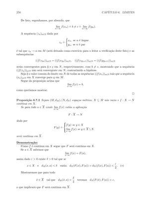 250 CAP´ITULO 6. LIMITES
De fato, suponhamos, por absurdo, que
lim
n→∞
f(xn)
.
= b = c
.
= lim
n→∞
f(yn).
A sequˆencia (zn)n∈N dada por
zn
.
=
xn, se n ´e ´ımpar
yn, se n ´e par
´e tal que zn → a em M (ser´a deixado como exerc´ıcio para o leitor a veriﬁca¸c˜ao deste fato) e as
subsequˆencias
((f(z2n))n∈N = ((f(x2n))n∈N, ((f(z2n+1))n∈N = ((f(y2n+1))n∈N
ser˜ao convergentes para b e c em N, respectivamente, com b = c, mostrando que a sequˆencia
((f(zn))n∈N n˜ao ser´a convergente em N, contrariando a hip´otese.
Seja b o valor comum do limite em N de todas as sequˆencias ((f(xn))n∈N tais que a sequˆencia
(xn)n∈N em X converge para a em M.
Segue da proposi¸c˜ao acima que
lim
x→a
f(x) = b,
como quer´ıamos mostrar.
Proposi¸c˜ao 6.7.2 Sejam (M, dM ), (N, dN ) espa¸cos m´etrico, X ⊆ M n˜ao vazio e f : X → N
cont´ınua em X.
Se para todo a ∈ X existe lim
x→a
f(x) ent˜ao a aplica¸c˜ao
F : X → N
dada por
F(y)
.
=



f(y) se y ∈ X
lim
x→y
f(x) se y ∈ X  X
ser´a cont´ınua em X.
Demonstra¸c˜ao:
Como f ´e cont´ınua em X segue que F ser´a cont´ınua em X.
Se a ∈ X sabemos que
lim
x→a
f(x) = F(a),
assim dado ε  0 existe δ  0 tal que se
x ∈ X e dM (x, a)  δ ent˜ao dN (F(x), F(a)) = dN (f(x), F(a)) 
ε
2
. (∗)
Mostraremos que para todo
¯x ∈ X tal que dM (¯x, a) 
δ
2
teremos dN (F(¯x), F(a))  ε,
o que implicar´a que F ser´a cont´ınua em X.
 