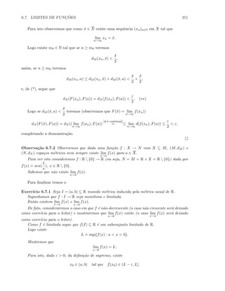 6.7. LIMITES DE FUNC¸ ˜OES 251
Para isto observemos que como ¯x ∈ X existe uma sequˆencia (xn)n∈N em X tal que
lim
n→∞
xn = ¯x.
Logo existe m0 ∈ N tal que se n ≥ m0 teremos
dM (xn, ¯x) 
δ
2
,
assim, se n ≥ m0 teremos
dM (xn, a) ≤ dM (xn, ¯x) + dM (¯x, a) 
δ
2
+
δ
2
,
e, de (*), segue que
dN (F(xn), F(a)) = dN (f(xn), F(a)) 
ε
2
. (∗∗)
Logo se dM (¯x, a) 
δ
2
teremos (observemos que F(¯x) = lim
n→∞
f(xn))
dN (F(¯x), F(a)) = dN (( lim
n→∞
f(xn), F(a))
[d ´e cont´ınua]]
= ≤ lim
n→∞
d(f(xn), F(a)) ≤
ε
2
 ε,
completando a demonstra¸c˜ao.
Observa¸c˜ao 6.7.2 Observemos que dada uma fun¸c˜ao f : X → N com X ⊆ M, (M, dM ) e
(N, dN ) espa¸cos m´etricos nem sempre existe lim
x→a
f(x) para a ∈ X.
Para ver isto consideremos f : R  {0} → R (ou seja, N = M = R e X = R  {0}) dada por
f(x)
.
= sen(
1
x
), x ∈ R  {0}.
Sabemos que n˜ao existe lim
x→0
f(x).
Para ﬁnalizar temos o
Exerc´ıcio 6.7.1 Seja I = (a, b) ⊆ R munido m´etrica induzida pela m´etrica usual de R.
Suponhamos que f : I → R seja mon´otona e limitada.
Ent˜ao existem lim
x→a
f(x) e lim
x→b
f(x).
De fato, consideraremos o caso em que f ´e n˜ao-decrescente (o caso n˜ao crescente ser´a deixado
como exerc´ıcio para o leitor) e mostraremos que lim
x→b
f(x) existe (o caso lim
x→a
f(x) ser´a deixado
como exerc´ıcio para o leitor).
Como f ´e limitada segue que f(I) ⊆ R ´e um subconjunto limitado de R.
Logo existe
L
.
= sup{f(x) : a  x  b}.
Mostremos que
lim
x→b
f(x) = L.
Para isto, dado ε  0, da deﬁni¸c˜ao de supremo, existe
x0 ∈ (a, b) tal que f(x0) ∈ (L − ε, L].
 