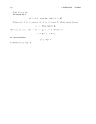 252 CAP´ITULO 6. LIMITES
Seja δ
.
= b − x0  0.
Aﬁrmamos que se
x ∈ (b − δ, b) temos que f(x) ∈ (L − ε, L].
De fato, se b − δ  x  b segue x0 = b − δ  x  b e como f ´e n˜ao decrescente teremos
L − ε  f(x0) ≤ f(x) ≤ L,
isto ´e, se x ∈ I = (a, b) e |x − b|  δ (ou seja, b − δ  x  b) segue que
L − ε  f(x) ≤ L  L + ε,
ou, equivalentemente,
|f(x) − L|  ε
mostrando que lim
x→a
f(x) = L.
 