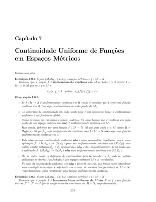 Cap´ıtulo 7
Continuidade Uniforme de Fun¸c˜oes
em Espa¸cos M´etricos
Iniciaremos pela
Deﬁni¸c˜ao 7.0.2 Sejam (M, dM ), (N, dN ) espa¸cos m´etricos e f : M → N.
Diremos que a fun¸c˜ao f ´e uniformemente cont´ınua em M se dado ε  0 existir δ =
δ(ε)  0 tal que se x, y ∈ M e
dM (x, y)  δ ent˜ao dM (f(x), f(y))  ε.
Observa¸c˜ao 7.0.3
1. Se f : M → N ´e uniformemente cont´ınua em M ent˜ao ´e imediato que f ser´a uma fun¸c˜ao
cont´ınua em M (ou seja, ser´a cont´ınua em cada ponto de M).
2. Ao contr´ario da continuidade em cada ponto (que ´e um fenˆomeno local) a continuidade
uniforme ´e um fenˆomeno global.
Como veremos em exemplos a seguir, podemos ter uma fun¸c˜ao que ´e cont´ınua em cada
ponto de um espa¸co m´etrico mas n˜ao ´e uniformemente cont´ınua em M.
Mas ainda, podemos ter uma fun¸c˜ao f : M → N tal que para cada a ∈ M exista B
.
=
BM (a; r) tal que f|B
seja uniformemente cont´ınua mas f : M → N n˜ao seja uma fun¸c˜ao
uniformemente cont´ınua em M.
3. Vale observar que continuidade uniforme n˜ao ´e uma propriedade topol´ogica, isto ´e, uma
aplica¸c˜ao f : (M, dM ) → (N, dN ) pode ser uniformemente cont´ınua em (M, dM ) mas
podem existir m´etricas dM e dN equivalentes a dM e dN , respectivamente, de tal modo que
a aplica¸c˜ao f : (M, dM ) → (N, dN ) n˜ao seja uniformemente cont´ınua em (M, dM ).
4. Ou de outro modo: a deﬁni¸c˜ao de continuidade (em termos de ε e δ) pode ser obtida
utilizando-se abertos (ou fechados) dos espa¸cos m´etricos M e N envolvidos.
No caso da continuidade uniforme isto n˜ao ´e poss´ıvel, ou seja, n˜ao temos como estabelecer
uma condi¸c˜ao necess´aria e suﬁciente em termos de abertos (ou fechados) de M e N,
respectivamente, para caraterizar uma fun¸c˜ao uniformemente cont´ınua.
Deﬁni¸c˜ao 7.0.3 Sejam (M, dM ), (N, dN ) espa¸cos m´etricos e f : M → N.
Diremos que a fun¸c˜ao f ´e homeomorﬁsmo uniforme de M em N se f e sua fun¸c˜ao
inversa f−1 : N → M forem uniformemente cont´ınuas em M e N, respectivamente.
253
 