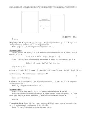 254CAP´ITULO 7. CONTINUIDADE UNIFORME DE FUNC¸ ˜OES EM ESPAC¸OS M´ETRICOS
E
'
f
f−1
M
N
uniformemente cont´ınua
uniformemente cont´ınua
25.11.2008 - 30.a
Temos a
Proposi¸c˜ao 7.0.3 Sejam (M, dM ), (N, dN ) e (P, dP ) espa¸cos m´etricos, f : M → N e g : N →
P uniformemente cont´ınuas em M e N respectivamente.
Ent˜ao g ◦ f : M → P ser´a uniformemente cont´ınua em M.
Demonstra¸c˜ao:
De fato, dado ε  0, como g : N → P ser´a uniformemente cont´ınua em N existe λ  0 tal
que se z, w ∈ N e
dN (z, w)  λ ent˜ao dP (g(z), g(w))  ε. (∗)
Como f : M → N ser´a uniformemente cont´ınua em M existe δ  0 tal que se x, y ∈ M e
dM (x, y)  δ ent˜ao dN (f(x), f(y))  λ. (∗∗)
Logo se x, y ∈ M e
dM (x, y)  δ ent˜ao, de (**), temos dN (f(x), f(y))  λ e, de (*), segue dP (g(f(x)), g(f(y)))  λ
mostrando que g ◦ f ´e uniformemente cont´ınua em M.
Como consequˆencia temos
Corol´ario 7.0.2 Sejam (M, dM ), (N, dN ) espa¸cos m´etricos, X ⊆ M e f : M → N uniforme-
mente cont´ınua em M.
Ent˜ao f|X
´e uniformemente cont´ınua em X.
Demonstra¸c˜ao:
Seja i : X → M dada por i(x)
.
= x, x ∈ X (a aplica¸c˜ao inclus˜ao de X em M).
Temos que i ´e uniformemente cont´ınua em X (basta tomas δ = ε) e temos que f|X
= f ◦ i e
assim, pela proposi¸c˜ao acima, segue que f|X
ser´a uniformemente cont´ınua em X.
Temos a
Proposi¸c˜ao 7.0.4 Sejam (M, dM ), espa¸co m´etrico, (E, . E) espa¸co vetorial normado, f, g :
M → E uniformemente cont´ınuas em M e λ ∈ R  {0}.
Ent˜ao f + g e λ.f s˜ao uniformemente cont´ınuas em M.
 