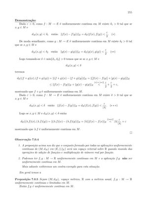 255
Demonstra¸c˜ao:
Dado ε  0, como f : M → E ´e uniformemente cont´ınua em M existe δ1  0 tal que se
x, y ∈ M e
dM (x, y)  δ1 ent˜ao f(x) − f(y)) E = dE(f(x), f(y)) 
ε
2
. (∗)
De modo semelhante, como g : M → E ´e uniformemente cont´ınua em M existe δ2  0 tal
que se x, y ∈ M e
dM (x, y)  δ2 ent˜ao g(x) − g(y)) E = dE(g(x), g(y)) 
ε
2
. (∗∗)
Logo tomando-se δ
.
= min{δ1, δ2}  0 temos que se se x, y ∈ M e
dM (x, y)  δ
teremos
dE((f + g)(x), (f + g)(y)) = (f + g)(x) − (f + g)(y)) E = [f(x) − f(y)] + [g(x) − g(y)] E
≤ f(x) − f(y) E + g(x) − g(y) E
(∗) e (∗∗)]

ε
2
+
ε
2
= ε,
mostrando que f + g ´e uniformemente cont´ınua em M.
Dado ε  0, como f : M → E ´e uniformemente cont´ınua em M existe δ  0 tal que se
x, y ∈ M e
dM (x, y)  δ ent˜ao f(x) − f(y)) E = dE(f(x), f(y)) 
ε
|λ|
. (∗ ∗ ∗)
Logo se x, y ∈ M e dM (x, y)  δ ent˜ao
dE((λ.f)(x), (λ.f)(y)) = (λ.f)(x) − (λ.f)(y)) E = |λ| f(x) − f(x) E
[(∗∗∗)]
 |λ|
ε
|λ|
= ε
mostrando que λ.f ´e uniformemente cont´ınua em M.
Observa¸c˜ao 7.0.4
1. A proposi¸c˜ao acima nos diz que o conjunto formado por todas as aplica¸c˜oes uniformemente
cont´ınuas de (M, dM ) em (E, . E) ser´a um espa¸co vetorial sobre R quando munido das
opera¸c˜oes de adi¸c˜ao de fun¸c˜oes e multiplica¸c˜ao de n´umero real por fun¸c˜ao.
2. Podemos ter f, g : M → R uniformemente cont´ınuas em M e a aplica¸c˜ao f.g n˜ao ser
uniformemente cont´ınua em M.
Mais adiante exibiremos um contra-exemplo para esta situa¸c˜ao.
Em geral temos a
Proposi¸c˜ao 7.0.5 Sejam (M, dM ), espa¸co m´etrico, R com a m´etrica usual, f, g : M → R
uniformemente cont´ınuas e limitadas em M.
Ent˜ao f.g ´e uniformemente cont´ınua em M.
 