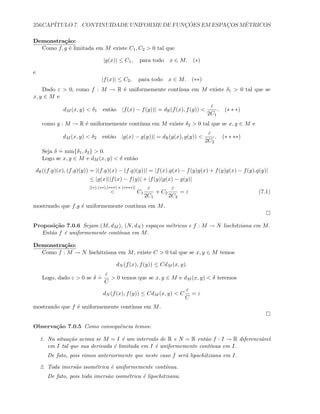 256CAP´ITULO 7. CONTINUIDADE UNIFORME DE FUNC¸ ˜OES EM ESPAC¸OS M´ETRICOS
Demonstra¸c˜ao:
Como f, g ´e limitada em M existe C1, C2  0 tal que
|g(x)| ≤ C1, para todo x ∈ M. (∗)
e
|f(x)| ≤ C2, para todo x ∈ M. (∗∗)
Dado ε  0, como f : M → R ´e uniformemente cont´ınua em M existe δ1  0 tal que se
x, y ∈ M e
dM (x, y)  δ1 ent˜ao |f(x) − f(y))| = dR(f(x), f(y)) 
ε
2C1
. (∗ ∗ ∗)
como g : M → R ´e uniformemente cont´ınua em M existe δ2  0 tal que se x, y ∈ M e
dM (x, y)  δ2 ent˜ao |g(x) − g(y))| = dR(g(x), g(y)) 
ε
2C2
. (∗ ∗ ∗∗)
Seja δ
.
= min{δ1, δ2}  0.
Logo se x, y ∈ M e dM (x, y)  δ ent˜ao
dR((f.g)(x), (f.g)(y)) = |(f.g)(x) − (f.g)(y))| = |f(x).g(x) − f(y)g(x) + f(y)g(x) − f(y).g(y)|
≤ |g(x)||f(x) − f(y)| + |f(y)|g(x) − g(y)|
[(∗),(∗∗),(∗∗∗) e (∗∗∗∗)]
 C1
ε
2C1
+ C2
ε
2C2
= ε (7.1)
mostrando que f.g ´e uniformemente cont´ınua em M.
Proposi¸c˜ao 7.0.6 Sejam (M, dM ), (N, dN ) espa¸cos m´etricos e f : M → N lischitziana em M.
Ent˜ao f ´e uniformemente cont´ınua em M.
Demonstra¸c˜ao:
Como f : M → N lischitziana em M, existe C  0 tal que se x, y ∈ M temos
dN (f(x), f(y)) ≤ CdM (x, y).
Logo, dado ε  0 se δ
.
=
ε
C
 0 temos que se x, y ∈ M e dM (x, y)  δ teremos
dN (f(x), f(y)) ≤ CdM (x, y)  C
ε
C
= ε
mostrando que f ´e uniformemente cont´ınua em M.
Observa¸c˜ao 7.0.5 Como consequˆencia temos:
1. Na situa¸c˜ao acima se M = I ´e um intervalo de R e N = R ent˜ao f : I → R diferenci´avel
em I tal que sua derivada ´e limitada em I ´e uniformemente cont´ınua em I.
De fato, pois vimos anteriormente que neste caso f ser´a lipschitziana em I.
2. Toda imers˜ao isom´etrica ´e uniformemente cont´ınua.
De fato, pois toda imers˜ao isom´etrica ´e lipschitziana.
 