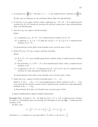 257
3. As proje¸c˜oes pi :
n
i=1
Mi → Mi para i = 1, · · · , n s˜ao uniformemente cont´ınuas em
n
i=1
Mi.
De fato, pois as proje¸c˜oes pi s˜ao contra¸c˜oes fracas (logo ser´a lipschitziana).
4. Se (M, dM ) ´e um espa¸co m´etrico ent˜ao a aplica¸c˜ao dM : M × M → R ´e uniformemente
cont´ınua em M ×M (munido de uma das trˆes m´etricas usuais) pois ´e uma contra¸c˜ao fraca
(logo ser´a lipschitziana).
5. Seja (E, . E) um espa¸co vetorial normado.
Ent˜ao:
(a) A aplica¸c˜ao . E : E × E → R ´e uniformemente cont´ınua em E × E;
(b) A aplica¸c˜ao s : E × E → E dada por s(x, y)
.
= x + y, x, y ∈ E ´e uniformemente
cont´ınua em E × E;
As demonstra¸c˜oes destes fatos ser˜ao deixadas como exerc´ıcio para o leitor.
6. Sejam (E, . E), (F, . F ) espa¸cos vetoriais normados.
Ent˜ao:
(a) Se f : E → F ´e uma transforma¸c˜ao linear cont´ınua ent˜ao f uniformemente cont´ınua
em E;
(b) Em particular, se f : Rm → F ´e uma transforma¸c˜ao linear ent˜ao f uniformemente
cont´ınua em E;
(c) A aplica¸c˜ao m : R × E → E dada por m(λ, x)
.
= λx, (λ, x) ∈ R × E ´e uniformemente
cont´ınua em cada subconjunto limitado de R × E;
As demonstra¸c˜oes destes fatos ser˜ao deixadas como exerc´ıcio para o leitor.
7. Sejam (Ei, . i), espa¸cos vetoriais normados para i = 1, · · · , m.
Ent˜ao se f : E1 ×· · ·×Em → F ´e uma transforma¸c˜ao m-linear cont´ınua em E1 ×· · ·×Em
(com uma das trˆes m´etricas usuais) ent˜ao f uniformemente cont´ınua em cada subconjunto
limitado de E1 × · · · × Em.
A demonstra¸c˜ao deste fato ser´a deixada como exerc´ıcio para o leitor.
A seguir consideraremos alguns exemplos importantes.
Exemplo 7.0.1 A fun¸c˜ao f : R → R dada por f(x)
.
= x2, x ∈ R ´e uniformemente cont´ınua
em cada A ⊆ R limitado (pois sua derivada ser´a limitada em A) mas n˜ao ´e uniformemente
cont´ınua em R.
De fato, como
(x +
1
x
)2
− x2
= x2
+ 2.x
1
x
+
1
x2
− x2
= 2 +
1
x2
 2
tomando-se ε = 1 podemos ver que para todo δ  0 existe x ∈ R com |x| 
1
δ
.
 