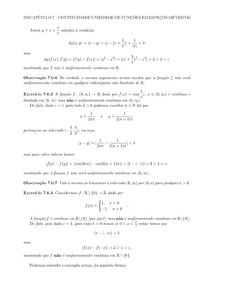 258CAP´ITULO 7. CONTINUIDADE UNIFORME DE FUNC¸ ˜OES EM ESPAC¸OS M´ETRICOS
Assim y
.
= x +
1
x
satisfaz a condi¸c˜ao
dR(x, y) = |x − y| = |x − [x +
1
x
]| =
1
|x|
 δ
mas
dR(f(x), f(y) = |f(y) − f(x)| = |y2
− x2
| = |(x +
1
x
)2
− x2
|  2  1 = ε
mostrando que f n˜ao ´e uniformemente cont´ınua em R.
Observa¸c˜ao 7.0.6 Na verdade o mesmo argumento acima mostra que a fun¸c˜ao f n˜ao ser´a
uniformemente cont´ınua em qualquer subconjunto n˜ao limitado de R.
Exerc´ıcio 7.0.2 A fun¸c˜ao f : (0, ∞) → R dada por f(x)
.
= cos(
1
x
), x ∈ (0, ∞) ´e cont´ınua e
limitada em (0, ∞) mas n˜ao ´e uniformemente cont´ınua em (0, ∞).
De fato, dado ε = 1 para todo δ  0 podemos escolher n ∈ N tal que
x
.
=
1
2nπ
e y
.
=
1
2(n + 1)π
perten¸cem ao intervalo (−
δ
2
,
δ
2
), ou seja,
|x − y| = |
1
2nπ
−
1
2(n + 1)π
|  δ
mas para estes valores temos
|f(x) − f(y)| = | cos(2nπ) − cos(2(n + 1)π)| = |1 − (−1)| = 2  1 = ε,
mostrando que a fun¸c˜ao f n˜ao ser´a uniformemente cont´ınua em (0, ∞).
Observa¸c˜ao 7.0.7 Vale o mesmo se trocarmos o intervalo (0, ∞) por (0, a) para qualquer a  0.
Exerc´ıcio 7.0.3 Considermos f : R  {0} → R dada por
f(x)
.
=
1, x  0
−1, x  0
.
A fun¸c˜ao f ´e cont´ınua em R{0} (por que?) mas n˜ao ´e uniformemente cont´ınua em R{0}.
De fato, pois dado ε = 1, para todo δ  0 temos se 0  x  δ
2 ent˜ao temos que
|x − (−x)|  δ
mas
|f(x) − f(−x)| = 2  1 = ε,
mostrando que f n˜ao ´e uniformemente cont´ınua em R  {0}.
Podemos estender o exemplo acima, da seguinte forma:
 