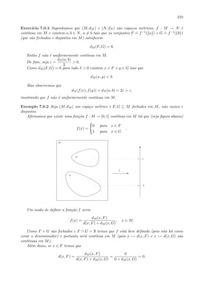 259
Exerc´ıcio 7.0.4 Suponhamos que (M, dM ) e (N, dN ) s˜ao espa¸cos m´etricos, f : M → N ´e
cont´ınua em M e existem a, b ∈ N, a = b tais que os conjuntos F
.
= f−1({a}) e G
.
= f−1({b})
(que s˜ao fechados e disjuntos em M) satisfazem
dM (F, G) = 0.
Ent˜ao f n˜ao ´e uniformemente cont´ınua em M.
De fato, seja ε =
dN (a, b)
2
 0.
Como dM (F, G) = 0 para todo δ  0 existem x ∈ F e y ∈ G tais que
dM (x, y)  δ.
Mas observemos que
dN (f(x), f(y)) = dN (a, b) = 2ε  ε,
mostrando que f n˜ao ´e uniformemente cont´ınua em M.
Exemplo 7.0.2 Seja (M, dM ) um espa¸co m´etrico e F, G ⊆ M fechados em M, n˜ao vazios e
disjuntos.
Aﬁrmamos que existe uma fun¸c˜ao f : M → [0, 1] cont´ınua em M tal que (veja ﬁgura abaixo)
f(x) =
0 para x ∈ F
1 para x ∈ G
.
M
G
F
E
T
0
1
f
Um modo de deﬁnir a fun¸c˜ao f seria
f(x)
.
=
dM (x, F)
d(x, F) + dM (x, G)
, x ∈ M.
Como F e G s˜ao fechados e F ∩ G = ∅ temos que f est´a bem deﬁnida (pois n˜ao h´a como
zerar o denominador) e portanto ser´a cont´ınua em M (pois x → d(x, F) e x → d(x, G) s˜ao
cont´ınuas em M).
Al´em disso, se x ∈ F temos que
d(x, F) =
dM (x, F)
d(x, F) + dM (x, G)
=
0
0 + dM (x, G)
= 0,
 