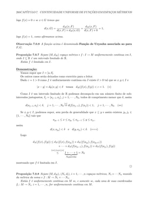 260CAP´ITULO 7. CONTINUIDADE UNIFORME DE FUNC¸ ˜OES EM ESPAC¸OS M´ETRICOS
logo f(x) = 0 e se x ∈ G temos que
d(x, G) =
dM (x, F)
d(x, F) + dM (x, G)
=
dM (x, F)
d(x, F) + 0
= 1,
logo f(x) = 1, como aﬁrmamos acima.
Observa¸c˜ao 7.0.8 A fun¸c˜ao acima ´e denominada Fun¸c˜ao de Urysohn associada ao para
F, G.
Proposi¸c˜ao 7.0.7 Sejam (M, dM ) espa¸co m´etrico e f : I → M uniformemente cont´ınua em I,
onde I ⊆ R ´e um intervalo limitado de R.
Ent˜ao f ´e limitada em I.
Demonstra¸c˜ao:
Vamos supor que I = [a, b].
Os outros casos ser˜ao deixados como exerc´ıcio para o leitor.
Dado ε = 1  0 como f ´e uniformemente cont´ınua em I existe δ  0 tal que se x, y ∈ I e
|x − y| = dR(x, y)  δ temos dM (f(x), f(y))  ε = 1. (∗)
Como I ´e um intervalo limitado de R podemos decompo-lo em um n´umero ﬁnito de sub-
intervalos justapostos, Ij = [aj−1, aj], j = 1, · · · , N0, todos de comprimento menor que δ, assim
d(aj−1, aj)  δ, j = 1, · · · , N0
(∗)
⇒ d(f(aj−1), f(aj))  1, j = 1, · · · , N0. (∗∗)
Se x, y ∈ I, podemos supor, sem perda de generalidade que x ≤ y e assim existem j0, j1 ∈
{1, · · · , N0} tais que
aj0−1 ≤ x ≤ aj0 ≤ aj1−1 ≤ y ≤ aj1 ,
assim
d(x, aj0 )  δ e d(y, aj1 )  δ. (∗ ∗ ∗)
Logo
dN (f(x), f(y)) ≤ dN (f(x), f(aj0 )) + dN (f(aj0 ), f(aj0+1))
+ · · · + dN (f(aj1−1), f(aj1 )) + dN (f(aj1 ), f(y))
(∗∗),(∗∗∗),(∗)
≤ 1 + · · · + 1
N0parcelas
= N0
mostrando que f ´e limitada em I.
Proposi¸c˜ao 7.0.8 Sejam (M, dM ), (Ni, di), i = 1, · · · , n espa¸cos m´etricos, N1 ×· · · Nn munido
da m´etrica da soma e f : M → N1 × · · · Nn.
Ent˜ao f ´e uniformemente cont´ınua em M se, e somente se, cada uma de suas coordenadas
fi : M → Ni, i = 1, · · · , n, for uniformemente cont´ınua em M.
 