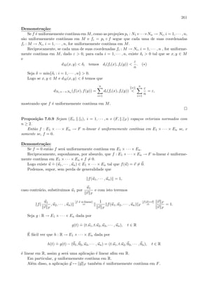 261
Demonstra¸c˜ao:
Se f ´e uniformemente cont´ınua em M, como as proje¸c˜oes pi : N1×· · ·×Nn → Ni, i = 1, · · · , n,
s˜ao uniformemente cont´ınuas em M e fi = pi ◦ f segue que cada uma de suas coordenadas
fi : M → Ni, i = 1, · · · , n, for uniformemente cont´ınua em M.
Reciprocamente, se cada uma de suas coordenadas fi : M → Ni, i = 1, · · · , n , for uniforme-
mente cont´ınua em M, dado ε  0, para cada i = 1, · · · , n, existe δi  0 tal que se x, y ∈ M
e
dM (x, y)  δi temos di(fi(x), fi(y)) 
ε
n
. (∗)
Seja δ = min{δi : i = 1, · · · , n}  0.
Logo se x, y ∈ M e dM (x, y)  δ temos que
dN1×···×Nn (f(x), f(y)) =
n
i=1
di(fi(x), fi(y))
[(∗)]

n
i=1
ε
n
= ε,
mostrando que f ´e uniformemente cont´ınua em M.
Proposi¸c˜ao 7.0.9 Sejam (Ei, . i), i = 1, · · · , n e (F, . F ) espa¸cos vetoriais normados com
n ≥ 2.
Ent˜ao f : E1 × · · · × En → F n-linear ´e uniformemente cont´ınua em E1 × · · · × En se, e
somente se, f = 0.
Demonstra¸c˜ao:
Se f = 0 ent˜ao f ser´a uniformemente cont´ınua em E1 × · · · × En.
Reciprocamente, suponhamos, por absurdo, que f : E1 × · · · × En → F n-linear ´e uniforme-
mente cont´ınua em E1 × · · · × En e f = 0.
Logo existe u
.
= (u1, · · · , un) ∈ E1 × · · · × En tal que f(u) = v = 0.
Podemos, supor, sem perda de generalidade que
f(u1, · · · , un) = 1,
caso contr´ario, substituimos u1 por
u1
v F
e com isto teremos
f(
u1
v F
, u2, · · · , un)
[f ´e n-linear]
=
1
v F
f(u1, u2, · · · , un) F
[f(u)=v]
=
v F
v F
= 1.
Seja g : R → E1 × · · · × En dada por
g(t)
.
= (t.u1, t.u2, u3, · · · , un), t ∈ R
´E f´acil ver que h : R → E1 × · · · × En dada por
h(t)
.
= g(t) − (01, 02, u3, · · · , un) = (t.u1, t.u2, 03, · · · , 0n), t ∈ R
´e linear em R, assim g ser´a uma aplica¸c˜ao ´e linear aﬁm em R.
Em particular, g uniformemente cont´ınua em R.
Al´em disso, a aplica¸c˜ao y → y F tamb´em ´e uniformemente cont´ınua em F.
 