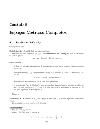 Cap´ıtulo 8
Espa¸cos M´etricos Completos
8.1 Sequˆencias de Cauchy
Come¸caremos pela
Deﬁni¸c˜ao 8.1.1 Seja (M, dM ) um espa¸co m´etrico.
Diremos que uma sequˆencia (xn)n∈N ´e uma sequˆencia de Cauchy se dado ε  0 existe
n0 ∈ N tal que se
n, m  n0 teremos dM (xn, xm)  ε.
Observa¸c˜ao 8.1.1
1. ´E f´acil ver que toda subsequˆencia de uma sequˆencia de Cauchy tamb´em ´e uma sequˆencia
de Cauchy.
2. Uma sequˆencia (xn)n∈N ´e sequˆencia de Cauchy se, e somente se, dado ε  0 existe n0 ∈ N
tal que
n  n0 teremos dM (xn, xn+p)  ε.
Para ver isto basta tomar m = n + p na deﬁni¸c˜ao acima.
3. A propriedade ”ser de Cauhcy” ´e uma propriedade da sequˆencia no seguinte sentido: se
M ⊆ N uma sequˆencia (xn)n∈N em M ´e uma sequˆencia de Cauchy se, e somente se, ela
for uma sequˆencia de Cauchy em N.
Temos a
Proposi¸c˜ao 8.1.1 Sejam (M, dM ) um espa¸co m´etrico e (xn)n∈N ´e uma sequˆencia convergente
em M.
Ent˜ao (xn)n∈N ´e uma sequˆencia de Cauchy.
Demonstra¸c˜ao:
Seja a
.
= lim
n→∞
xn em M.
Dado ε  0 exite n0 ∈ N tal que se
n  n0 teremos dM (xn, a) 
ε
2
. (∗)
263
 