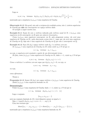 264 CAP´ITULO 8. ESPAC¸OS M´ETRICOS COMPLETOS
Logo se
n, m  n0 teremos dM (xn, xm) ≤ dM (xn, a) + dM (a, xm)
(∗)

ε
2
+
ε
2
= ε,
mostrando que a sequˆencia (xn)n∈N ´e uma sequˆencia de Cauchy.
Observa¸c˜ao 8.1.2 Em geral, n˜ao vale a rec´ıproca do resultado acima, isto ´e, existem sequˆencias
de Cauchy que n˜ao s˜ao convergentes no espa¸co m´etrico dado.
O exemplo a seguir mostra isso.
Exemplo 8.1.1 Sejam Q com a m´etrica induzida pela m´etrica usual de R e (xn)n∈N uma
sequˆencia em Q convergente em R para um n´umero irracional a.
Como (xn)n∈N uma sequˆencia convergente em R, pela proposi¸c˜ao acima, ela ser´a uma
sequˆencia de Cauchy em R e pela observa¸c˜ao acima item 3. segue que ela ser´a uma sequˆencia
de Cauchy em Q, logo n˜ao ´e uma sequˆencia de Cauchy em Q que n˜ao ´e convergente em Q.
Exemplo 8.1.2 Seja (M, dM ) espa¸co m´etrico onde dM ´e a m´etrica zero-um.
Se (xn)n∈N ´e uma sequˆencia de Cauchy em M ent˜ao existe n0 ∈ N tal que se
n  n0 teremos xn = xn0+1,
ou seja, a sequˆencia ser´a constante a partir de um determinado termo.
De fato, como (xn)n∈N ´e uma sequˆencia de Cauchy em M, dado ε = 1, existe n0 ∈ N tal que
se
n, m  n0 teremos dM (xn, xm)  ε = 1.
Como a m´etrica ´e a m´etrica zero-um segue que dM (xn, xm) = 0, ou seja, se
n, m  n0 teremos xn = xm,
ou seja,
n  n0 teremos xn = xn0+1,
como aﬁrmamos.
Temos a
Proposi¸c˜ao 8.1.2 Sejam (M, dM ) um espa¸co m´etrico e (xn)n∈N ´e uma sequˆencia de Cauchy.
Ent˜ao (xn)n∈N ´e uma sequˆencia limitada em M.
Demonstra¸c˜ao:
Como (xn)n∈N ´e uma sequˆencia de Cauchy dado ε = 1, existe n0 ∈ N tal que se
n  n0 teremos dM (xn, xm)  ε = 1. (∗)
Logo o conjunto
{xn0+1, xn0+2, · · · }
ser´a um conjunto limitado de M e ter´a diˆametro menor ou igual a 1.
Seja c
.
= max{1, dM (xn, xm) : n, m = 1, · · · , n0} ≥ 0.
Com isto teremos que
diam({x1, · · · , xn0 , xn0+1, · · · } = diam({x1, · · · , xn0 } ∪ {xn0+1, · · · }) ≤ c,
mostrando que a sequˆencia (xn)n∈N ´e uma sequˆencia limitada em M.
 