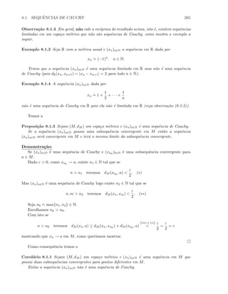 8.1. SEQUˆENCIAS DE CAUCHY 265
Observa¸c˜ao 8.1.3 Em geral, n˜ao vale a rec´ıproca do resultado acima, isto ´e, existem sequˆencias
limitadas em um espa¸co m´etrico que n˜ao s˜ao sequˆencias de Cauchy, como mostra o exemplo a
seguir.
Exemplo 8.1.3 Seja R com a m´etrica usual e (xn)n∈N a sequˆencia em R dada por
xn
.
= (−1)n
. n ∈ N.
Temos que a sequˆencia (xn)n∈N ´e uma sequˆencia limitada em R mas n˜ao ´e uma sequˆencia
de Cauchy (pois dR(xn, xn+1) = |xn − xn+1| = 2 para todo n ∈ N).
Exemplo 8.1.4 A sequˆencia (xn)n∈N dada por
xn
.
= 1 +
1
2
+ · · · +
1
n
n˜ao ´e uma sequˆencia de Cauchy em R pois ela n˜ao ´e limitada em R (veja observa¸c˜ao (6.3.2)).
Temos a
Proposi¸c˜ao 8.1.3 Sejam (M, dM ) um espa¸co m´etrico e (xn)n∈N ´e uma sequˆencia de Cauchy.
Se a sequˆencia (xn)n∈N possui uma subsequˆencia convergente em M ent˜ao a sequˆencia
(xn)n∈N ser´a convergente em M e ter´a o mesmo limite da subsequˆencia convergente.
Demonstra¸c˜ao:
Se (xn)n∈N ´e uma sequˆencia de Cauchy e (xnk
)k∈N ´e uma subsequˆencia convergente para
a ∈ M.
Dado ε  0, como xnk
→ a, existe n1 ∈ N tal que se
n  n1 teremos dM (xnk
, a) 
ε
2
. (∗)
Mas (xn)n∈N ´e uma sequˆencia de Cauchy logo existe n2 ∈ N tal que se
n, m  n2 teremos dM (xn, xm) 
ε
2
. (∗∗)
Seja n0
.
= max{n1, n2} ∈ N.
Escolhamos nk  n0.
Com isto se
n  n0 teremos dM (xn, a) ≤ dM (xn, xnk
) + dM (xnk
, a)
[(∗∗) e (∗)]

ε
2
=
ε
2
= ε
mostrando que xn → a em M, como quer´ıamos mostrar.
Como consequˆencia temos o
Corol´ario 8.1.1 Sejam (M, dM ) um espa¸co m´etrico e (xn)n∈N ´e uma sequˆencia em M que
possui duas subsequˆencias convergentes para pontos diferentes em M.
Ent˜ao a sequˆencia (xn)n∈N n˜ao ´e uma sequˆencia de Cauchy.
 