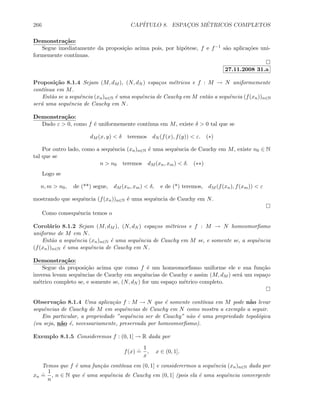 266 CAP´ITULO 8. ESPAC¸OS M´ETRICOS COMPLETOS
Demonstra¸c˜ao:
Segue imediatamente da proposi¸c˜ao acima pois, por hip´otese, f e f−1 s˜ao aplica¸c˜oes uni-
formemente cont´ınuas.
27.11.2008 31.a
Proposi¸c˜ao 8.1.4 Sejam (M, dM ), (N, dN ) espa¸cos m´etricos e f : M → N uniformemente
cont´ınua em M.
Ent˜ao se a sequˆencia (xn)n∈N ´e uma sequˆencia de Cauchy em M ent˜ao a sequˆencia (f(xn))n∈N
ser´a uma sequˆencia de Cauchy em N.
Demonstra¸c˜ao:
Dado ε  0, como f ´e uniformemente cont´ınua em M, existe δ  0 tal que se
dM (x, y)  δ teremos dN (f(x), f(y))  ε. (∗)
Por outro lado, como a sequˆencia (xn)n∈N ´e uma sequˆencia de Cauchy em M, existe n0 ∈ N
tal que se
n  n0 teremos dM (xn, xm)  δ. (∗∗)
Logo se
n, m  n0, de (**) segue, dM (xn, xm)  δ, e de (*) teremos, dM (f(xn), f(xm))  ε
mostrando que sequˆencia (f(xn))n∈N ´e uma sequˆencia de Cauchy em N.
Como consequˆencia temos o
Corol´ario 8.1.2 Sejam (M, dM ), (N, dN ) espa¸cos m´etricos e f : M → N homeomorﬁsmo
uniforme de M em N.
Ent˜ao a sequˆencia (xn)n∈N ´e uma sequˆencia de Cauchy em M se, e somente se, a sequˆencia
(f(xn))n∈N ´e uma sequˆencia de Cauchy em N.
Demonstra¸c˜ao:
Segue da proposi¸c˜ao acima que como f ´e um homeomorﬁsmo uniforme ele e sua fun¸c˜ao
inversa levam sequˆencias de Cauchy em sequˆencias de Cauchy e assim (M, dM ) ser´a um espa¸co
m´etrico completo se, e somente se, (N, dN ) for um espa¸co m´etrico completo.
Observa¸c˜ao 8.1.4 Uma aplica¸c˜ao f : M → N que ´e somente cont´ınua em M pode n˜ao levar
sequˆencias de Cauchy de M em sequˆencias de Cauchy em N como mostra a exemplo a seguir.
Em particular, a propriedade ”sequˆencia ser de Cauchy” n˜ao ´e uma propriedade topol´ogica
(ou seja, n˜ao ´e, necessariamente, preservada por homeomorﬁsmo).
Exemplo 8.1.5 Consideremos f : (0, 1] → R dada por
f(x)
.
=
1
x
, x ∈ (0, 1].
Temos que f ´e uma fun¸c˜ao cont´ınua em (0, 1] e considerermos a sequˆencia (xn)n∈N dada por
xn
.
=
1
n
, n ∈ N que ´e uma sequˆencia de Cauchy em (0, 1] (pois ela ´e uma sequˆencia convergente
 