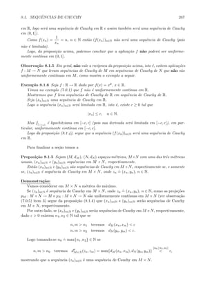 8.1. SEQUˆENCIAS DE CAUCHY 267
em R, logo ser´a uma sequˆencia de Cauchy em R e assim tamb´em ser´a uma sequˆencia de Cauchy
em (0, 1]).
Como f(xn) =
1
xn
= n, n ∈ N ent˜ao (f(xn))n∈N n˜ao ser´a uma sequˆencia de Cauchy (pois
n˜ao ´e limitada).
Logo, da proposi¸c˜ao acima, podemos concluir que a aplica¸c˜ao f n˜ao poder´a ser uniforme-
mente cont´ınua em (0, 1].
Observa¸c˜ao 8.1.5 Em geral, n˜ao vale a rec´ıproca da proposi¸c˜ao acima, isto ´e, exitem aplica¸c˜oes
f : M → N que levam sequˆencias de Cauchy de M em sequˆencias de Cauchy de N que n˜ao s˜ao
uniformemente cont´ınuas em M, como mostra o exemplo a seguir.
Exemplo 8.1.6 Seja f : R → R dada por f(x) = x2, x ∈ R.
Vimos no exemplo (7.0.1) que f n˜ao ´e uniformemente cont´ınua em R.
Mostremos que f leva sequˆencias de Cauchy de R em sequˆencia de Cauchy de R.
Seja (xn)n∈N uma sequˆencia de Cauchy em R.
Logo a sequˆencia (xn)n∈N ser´a limitada em R, isto ´e, existe c ≥ 0 tal que
|xn| ≤ c, n ∈ N.
Mas f|[−c,c]
´e lipschitziana em [−c, c] (pois sua derivada ser´a limitada em [−c, c]), em par-
ticular, uniformemente cont´ınua em [−c, c].
Logo da proposi¸c˜ao (8.1.4), segue que a sequˆencia (f(xn))n∈N ser´a uma sequˆencia de Cauchy
em R.
Para ﬁnalizar a se¸c˜ao temos a
Proposi¸c˜ao 8.1.5 Sejam (M, dM ), (N, dN ) espa¸cos m´etricos, M×N com uma das trˆes m´etricas
usuais, (xn)n∈N e (yn)n∈N sequˆencias em M e N, respectivamente.
Ent˜ao (xn)n∈N e (yn)n∈N s˜ao sequˆencias de Cauchy em M e N, respectivamente se, e somente
se, (zn)n∈N ´e sequˆencia de Cauchy em M × N, onde zn
.
= (xn, yn), n ∈ N.
Demonstra¸c˜ao:
Vamos considerar em M × N a m´etrica do m´aximo.
Se (zn)n∈N ´e sequˆencia de Cauchy em M × N, onde zn
.
= (xn, yn), n ∈ N, como as proje¸c˜oes
pM : M × N → M e pN : M × N → N s˜ao uniformemente cont´ınuas em M × N (ver observa¸c˜ao
(7.0.5) item 3) segue da proposi¸c˜ao (8.1.4) que (xn)n∈N e (yn)n∈N ser˜ao sequˆencias de Cauchy
em M e N, respectivamente.
Por outro lado, se (xn)n∈N e (yn)n∈N ser˜ao sequˆencias de Cauchy em M e N, respectivamente,
dado ε  0 existem n1, n2 ∈ N tal que se
n, m  n1 teremos dM (xn, xm)  ε
n, m  n2 teremos dN (yn, ym)  ε.
Logo tomando-se n0
.
= max{n1, n2} ∈ N se
n, m  n0 teremos dM×N (zn, zm) = max{dM (xn, xm), dN (yn, ym)}
[n0≥n1,n2]
 ε,
mostrando que a sequˆencia (zn)n∈N ´e uma sequˆencia de Cauchy em M × N.
 